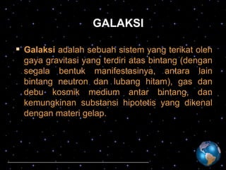 GALAKSI
 Galaksi adalah sebuah sistem yang terikat oleh
gaya gravitasi yang terdiri atas bintang (dengan
segala bentuk manifestasinya, antara lain
bintang neutron dan lubang hitam), gas dan
debu kosmik medium antar bintang, dan
kemungkinan substansi hipotetis yang dikenal
dengan materi gelap.

 