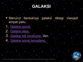 GALAKSI
 Menurut bentuknya galaksi dibagi menjadi
empat yaitu :
1. Galaksi spiral,
2. Galaksi elips,
3. Galaksi tak beraturan, dan
4. Galaksi spiral berpalang.

 