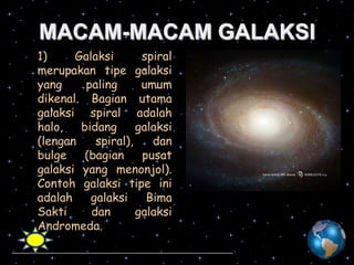 MACAM-MACAM GALAKSI
1)
Galaksi
spiral
merupakan tipe galaksi
yang
paling
umum
dikenal. Bagian utama
galaksi spiral adalah
halo,
bidang
galaksi
(lengan
spiral),
dan
bulge
(bagian
pusat
galaksi yang menonjol).
Contoh galaksi tipe ini
adalah
galaksi
Bima
Sakti
dan
galaksi
Andromeda.

 