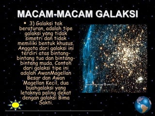 MACAM-MACAM GALAKSI
 3) Galaksi tak

beraturan, adalah tipe
galaksi yang tidak
simetri dan tidak
memiliki bentuk khusus.
Anggota dari galaksi ini
terdiri atas bintangbintang tua dan bintangbintang muda. Contoh
dari galaksi tipe ini
adalah AwanMagellan
Besar dan Awan
Magellan Kecil, dua
buahgalaksi yang
letaknya paling dekat
dengan galaksi Bima
Sakti.

 