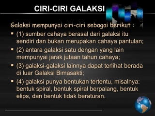 CIRI-CIRI GALAKSI
Galaksi mempunyai ciri-ciri sebagai berikut :
 (1) sumber cahaya berasal dari galaksi itu
sendiri dan bukan merupakan cahaya pantulan;
 (2) antara galaksi satu dengan yang lain
mempunyai jarak jutaan tahun cahaya;
 (3) galaksi-galaksi lainnya dapat terlihat berada
di luar Galaksi Bimasakti;
 (4) galaksi punya bentukan tertentu, misalnya:
bentuk spiral, bentuk spiral berpalang, bentuk
elips, dan bentuk tidak beraturan.

 
