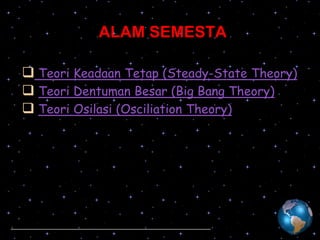 ALAM SEMESTA
 Teori Keadaan Tetap (Steady-State Theory)
 Teori Dentuman Besar (Big Bang Theory)
 Teori Osilasi (Osciliation Theory)

 