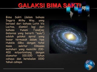 GALAKSI BIMA SAKTI
Bima Sakti (dalam bahasa
Inggris Milky Way, yang
berasal dari bahasa Latin Via
Lactea, diambil lagi dari
bahasa
Yunani
Γαλαξίας
Galaxias yang berarti "susu")
adalah galaksi spiral yang
besar termasuk dalam tipe
Hubble SBbc dengan total
masa
sekitar
10massa
matahari yang memiliki 200400 milyarbintang dengan
diameter
100.000
tahun
cahaya dan ketebalan 1000
tahun cahaya

 