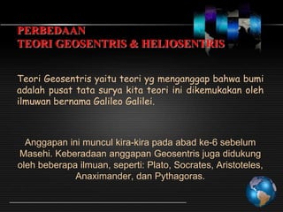 PERBEDAAN
TEORI GEOSENTRIS & HELIOSENTRIS
Teori Geosentris yaitu teori yg menganggap bahwa bumi
adalah pusat tata surya kita teori ini dikemukakan oleh
ilmuwan bernama Galileo Galilei.

Anggapan ini muncul kira-kira pada abad ke-6 sebelum
Masehi. Keberadaan anggapan Geosentris juga didukung
oleh beberapa ilmuan, seperti: Plato, Socrates, Aristoteles,
Anaximander, dan Pythagoras.

 