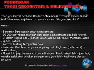 PERBEDAAN
TEORI GEOSENTRIS & HELIOSENTRIS
Teori geosentris berhasil Klaudiusz Ptolemeusz astronom Yunani di abad
ke-II dan ia menunjukkan itu dalam karyanya "Megale syntaksis".
Asumsi:
- Bergerak Bumi adalah pusat alam semesta,
- 20 000 earthbeam menjauh dari pusat alam semesta ada bola kristal,
- Di dalam lingkup ada 7 planet: Bulan, Merkurius, Venus, Matahari, Mars,
Jupiter, Saturn,
- Konstan bintang tetap untuk bola,
- Bulan dan Matahari bergerak langsung pada lingkaran (deferents) di
sekitar Bumi,
- Planet lain juga bergerak di aroun lingkaran Bumi, tetapi, lebih jauh lagi,
mereka melakukan gerakan seragam rute yang lebih kecil yang disebut
epicycle.
Ringkasan ini diterjemahkan dari Geocentric Theory

 