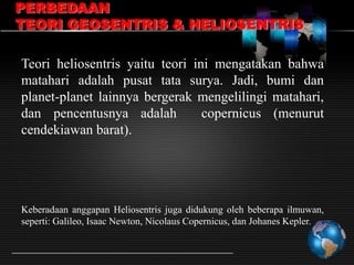 PERBEDAAN
TEORI GEOSENTRIS & HELIOSENTRIS
Teori heliosentris yaitu teori ini mengatakan bahwa
matahari adalah pusat tata surya. Jadi, bumi dan
planet-planet lainnya bergerak mengelilingi matahari,
dan pencentusnya adalah
copernicus (menurut
cendekiawan barat).

Keberadaan anggapan Heliosentris juga didukung oleh beberapa ilmuwan,
seperti: Galileo, Isaac Newton, Nicolaus Copernicus, dan Johanes Kepler.

 