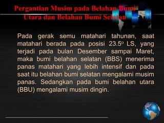 Pergantian Musim pada Belahan Bumi
Utara dan Belahan Bumi Selatan
Pada gerak semu matahari tahunan, saat
matahari berada pada posisi 23.5o LS, yang
terjadi pada bulan Desember sampai Maret,
maka bumi belahan selatan (BBS) menerima
panas matahari yang lebih intensif dan pada
saat itu belahan bumi selatan mengalami musim
panas. Sedangkan pada bumi belahan utara
(BBU) mengalami musim dingin.

 
