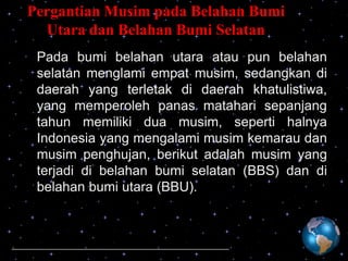 Pergantian Musim pada Belahan Bumi
Utara dan Belahan Bumi Selatan
Pada bumi belahan utara atau pun belahan
selatan menglami empat musim, sedangkan di
daerah yang terletak di daerah khatulistiwa,
yang memperoleh panas matahari sepanjang
tahun memiliki dua musim, seperti halnya
Indonesia yang mengalami musim kemarau dan
musim penghujan, berikut adalah musim yang
terjadi di belahan bumi selatan (BBS) dan di
belahan bumi utara (BBU).

 