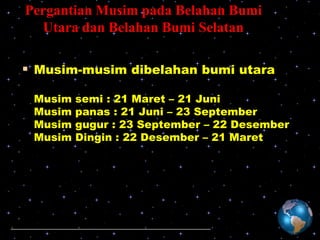 Pergantian Musim pada Belahan Bumi
Utara dan Belahan Bumi Selatan

 Musim-musim dibelahan bumi utara
Musim
Musim
Musim
Musim

semi : 21 Maret – 21 Juni
panas : 21 Juni – 23 September
gugur : 23 September – 22 Desember
Dingin : 22 Desember – 21 Maret

 