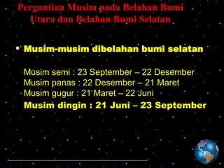 Pergantian Musim pada Belahan Bumi
Utara dan Belahan Bumi Selatan

 Musim-musim dibelahan bumi selatan
Musim semi : 23 September – 22 Desember
Musim panas : 22 Desember – 21 Maret
Musim gugur : 21 Maret – 22 Juni
Musim dingin : 21 Juni – 23 September

 