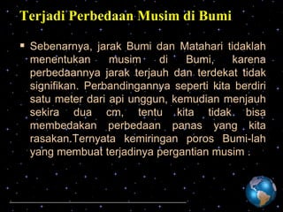 Terjadi Perbedaan Musim di Bumi
 Sebenarnya, jarak Bumi dan Matahari tidaklah
menentukan
musim
di
Bumi,
karena
perbedaannya jarak terjauh dan terdekat tidak
signifikan. Perbandingannya seperti kita berdiri
satu meter dari api unggun, kemudian menjauh
sekira dua cm, tentu kita tidak bisa
membedakan perbedaan panas yang kita
rasakan.Ternyata kemiringan poros Bumi-lah
yang membuat terjadinya pergantian musim .

 