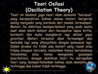 Teori Osilasi
(Osciliation Theory)

Teori ini disebut juga teori alam semesta “berayun”
yang berpendirian bahwa semua materi bergerak
saling menjauhi yang bermula dari massa termampat.
Materi itu akhirnya memperlambat yang pada suatu
saat akan lebih lambat dari kecepatan lepas kritis,
berhenti dan mulai mengkerut lagi akibat gaya
gravitasi. Materi tersebut akan termampat dan
meledak lagi yang dilanjutkan dengan pemuaian lagi.
Dalam proses itu tidak ada materi yang rusak atau
hilang ataupun tercipta, melainkan hanya berubahnya
tatanannya
atau
hanya
mengalami
goyangan
(oscillation), dengan demikian teori itu merupakan
teori yang mempertahankan bahwa alam semesta itu
terhingga dan bukan tidak terhingga.

 