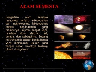 ALAM SEMESTA
Pengertian
alam
semesta
mencakup tentang mikrokosmos
dan makrokosmos. Mikrokosmos
adalah
benda-benda
yang
mempunyai ukuran sangat kecil,
misalnya atom, elektron, sel,
amuba, dan sebagainya. Sedang
makrokosmos adalah benda-benda
yang mempunyai ukuran yang
sangat besar, misalnya bintang,
planet, dan galaksi.

 