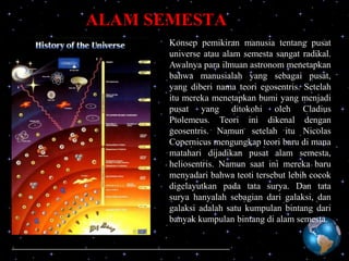 ALAM SEMESTA
Konsep pemikiran manusia tentang pusat
universe atau alam semesta sangat radikal.
Awalnya para ilmuan astronom menetapkan
bahwa manusialah yang sebagai pusat,
yang diberi nama teori egosentris. Setelah
itu mereka menetapkan bumi yang menjadi
pusat yang ditokohi oleh Cladius
Ptolemeus. Teori ini dikenal dengan
geosentris. Namun setelah itu Nicolas
Copernicus mengungkap teori baru di mana
matahari dijadikan pusat alam semesta,
heliosentris. Namun saat ini mereka baru
menyadari bahwa teoti tersebut lebih cocok
digelayutkan pada tata surya. Dan tata
surya hanyalah sebagian dari galaksi, dan
galaksi adalah satu kumpulan bintang dari
banyak kumpulan bintang di alam semesta.

 