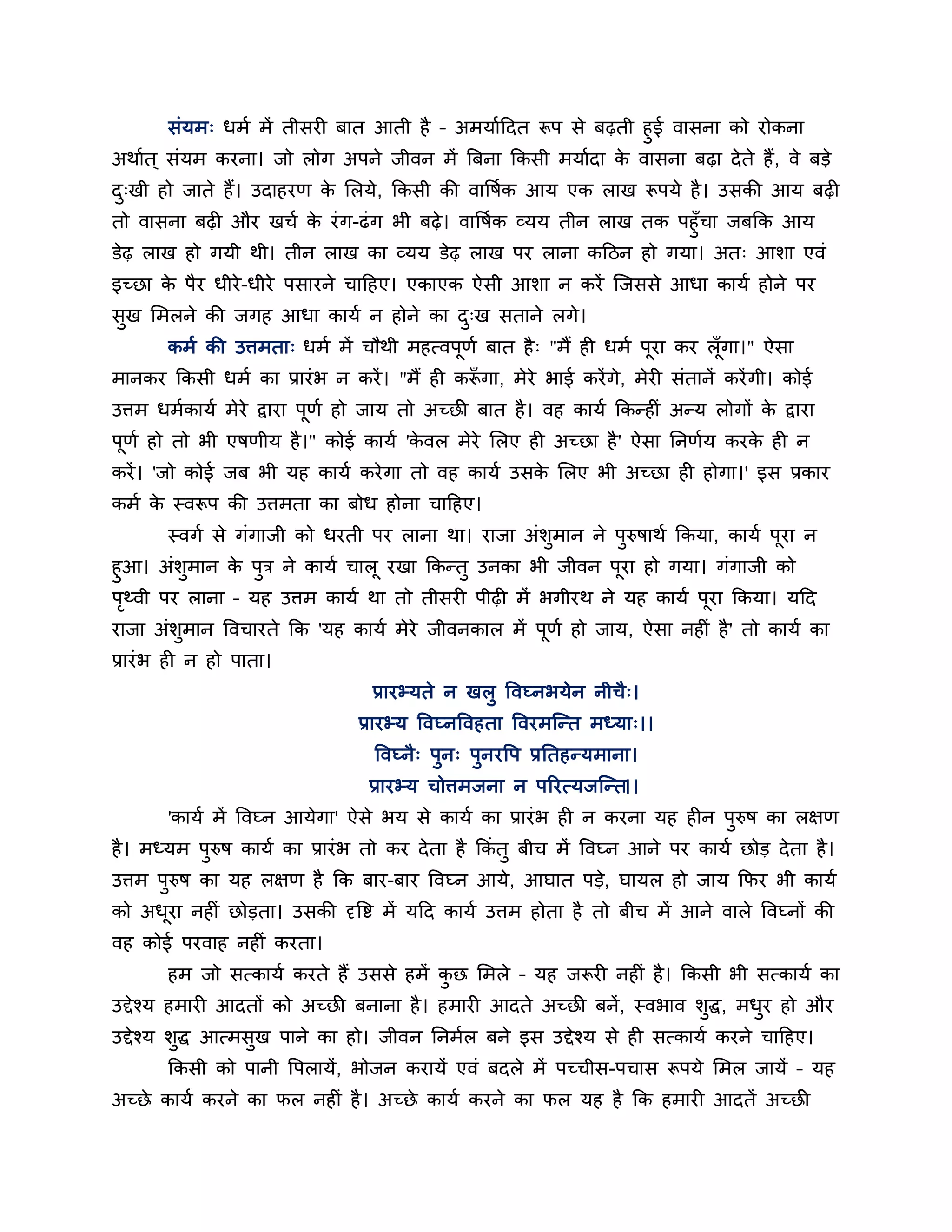 सॊमभ् धभब भें तीसय फात आती है – अभमाबहदत रूऩ से फढ़ती हुई वासना को योकना
अथाबत ् सॊमभ कयना। जो रोग अऩने जीवन भें त्रफना ककसी भमाबदा क वासना फढ़ा दे ते हैं , वे फडे
                                                            े
द्खी हो जाते हैं। उदाहयण क लरमे, ककसी की वावषबक आम एक राख रूऩमे है । उसकी आम फढ़
 ु                        े
तो वासना फढ़ औय खचब क यॊ ग-ढॊ ग बी फढ़े । वावषबक व्मम तीन राख तक ऩहुॉचा जफकक आम
                       े
डेढ़ राख हो गमी थी। तीन राख का व्मम डेढ़ राख ऩय राना कहठन हो गमा। अत् आशा एवॊ
इच्छा क ऩैय धीये -धीये ऩसायने चाहहए। एकाएक ऐसी आशा न कयें न्जससे आधा कामब होने ऩय
       े
सख लभरने की जगह आधा कामब न होने का द्ख सताने रगे।
 ु                                  ु
       कभब की उत्तभता् धभब भें चौथी भहत्वऩणब फात है ् "भैं ह धभब ऩया कय रॉ गा।" ऐसा
                                          ू                       ू        ू
भानकय ककसी धभब का प्रायॊ ब न कयें । "भैं ह करूगा, भेये बाई कयें गे, भेय सॊतानें कयें गी। कोई
                                             ॉ
उत्तभ धभबकामब भेये द्वाया ऩूणब हो जाम तो अच्छी फात है । वह कामब ककतह ॊ अतम रोगों क द्वाया
                                                                                  े
ऩणब हो तो बी एषणीम है ।" कोई कामब 'कवर भेये लरए ह अच्छा है ' ऐसा ननणबम कयक ह न
 ू                                  े                                     े
कयें । 'जो कोई जफ बी मह कामब कये गा तो वह कामब उसक लरए बी अच्छा ह होगा।' इस प्रकाय
                                                  े
कभब क स्वरूऩ की उत्तभता का फोध होना चाहहए।
     े
       स्वगब से गॊगाजी को धयती ऩय राना था। याजा अॊशुभान ने ऩुरुषाथब ककमा, कामब ऩूया न
हुआ। अॊशुभान क ऩुि ने कामब चारू यखा ककततु उनका बी जीवन ऩूया हो गमा। गॊगाजी को
                े
ऩर्थवी ऩय राना – मह उत्तभ कामब था तो तीसय ऩीढ़ भें बगीयथ ने मह कामब ऩूया ककमा। महद
  ृ
याजा अॊशुभान ववचायते कक 'मह कामब भेये जीवनकार भें ऩूणब हो जाम, ऐसा नह ॊ है ' तो कामब का
प्रायॊ ब ह न हो ऩाता।
                                  प्रायभ्मते न खरु ववघ्नबमेन नीचै्।
                                प्रायभ्म ववघ्नववहता ववयभन्तत भध्मा्।।
                                  ववघ्नै् ऩुन् ऩुनयवऩ प्रनतहतमभाना।
                                 प्रायभ्म चोत्तभजना न ऩरयत्मजन्तत।।
       'कामब भें ववघ्न आमेगा' ऐसे बम से कामब का प्रायॊ ब ह न कयना मह ह न ऩुरुष का रऺण
है । भध्मभ ऩुरुष कामब का प्रायॊ ब तो कय दे ता है ककॊतु फीच भें ववघ्न आने ऩय कामब छोड दे ता है ।
उत्तभ ऩुरुष का मह रऺण है कक फाय-फाय ववघ्न आमे, आघात ऩडे, घामर हो जाम कपय बी कामब
को अधया नह ॊ छोडता। उसकी दृवि भें महद कामब उत्तभ होता है तो फीच भें आने वारे ववघ्नों की
     ू
वह कोई ऩयवाह नह ॊ कयता।
       हभ जो सत्कामब कयते हैं उससे हभें कछ लभरे – मह जरूय नह ॊ है । ककसी बी सत्कामब का
                                         ु
उद्देश्म हभाय आदतों को अच्छी फनाना है । हभाय आदते अच्छी फनें , स्वबाव शुद्ध, भधय हो औय
                                                                               ु
उद्देश्म शुद्ध आत्भसुख ऩाने का हो। जीवन ननभबर फने इस उद्देश्म से ह सत्कामब कयने चाहहए।
       ककसी को ऩानी वऩरामें, बोजन कयामें एवॊ फदरे भें ऩच्चीस-ऩचास रूऩमे लभर जामें – मह
अच्छे कामब कयने का पर नह ॊ है । अच्छे कामब कयने का पर मह है कक हभाय आदतें अच्छी
 