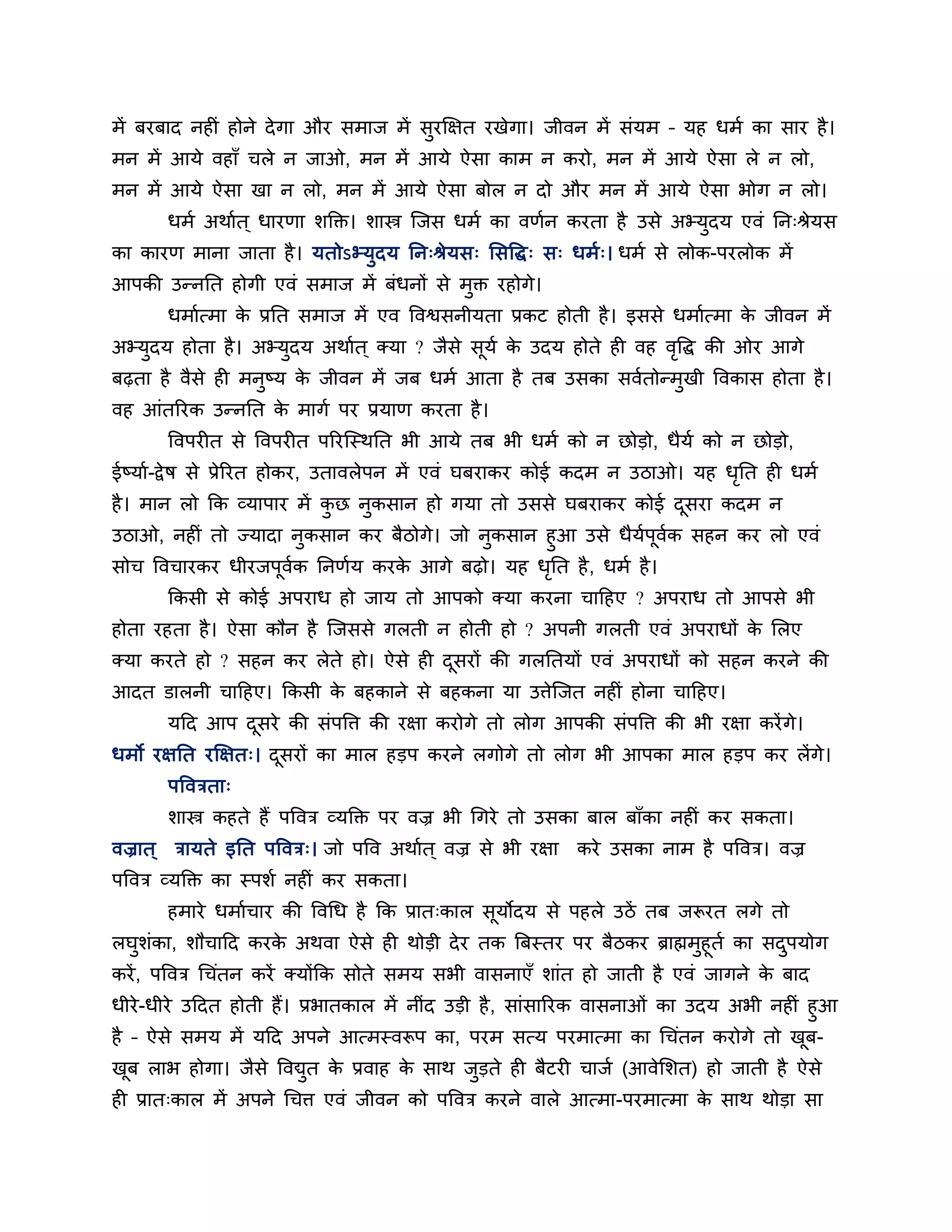 भें फयफाद नह ॊ होने दे गा औय सभाज भें सुयक्षऺत यखेगा। जीवन भें सॊमभ – मह धभब का साय है ।
भन भें आमे वहाॉ चरे न जाओ, भन भें आमे ऐसा काभ न कयो, भन भें आमे ऐसा रे न रो,
भन भें आमे ऐसा खा न रो, भन भें आमे ऐसा फोर न दो औय भन भें आमे ऐसा बोग न रो।
      धभब अथाबत ् धायणा शक्ति। शास्त्र न्जस धभब का वणबन कयता है उसे अभ्मुदम एवॊ नन्श्रेमस
का कायण भाना जाता है । मतोऽभ्मुदम नन्श्रेमस् लसवद्ध् स् धभब्। धभब से रोक-ऩयरोक भें
आऩकी उतननत होगी एवॊ सभाज भें फॊधनों से भुि यहोगे।
      धभाबत्भा क प्रनत सभाज भें एव ववश्वसनीमता प्रकट होती है । इससे धभाबत्भा क जीवन भें
                े                                                             े
अभ्मदम होता है । अभ्मदम अथाबत ् क्मा ? जैसे समब क उदम होते ह वह ववद्ध की ओय आगे
    ु                ु                       ू   े               ृ
फढ़ता है वैसे ह भनष्म क जीवन भें जफ धभब आता है तफ उसका सवबतोतभखी ववकास होता है ।
                  ु    े                                      ु
वह आॊतरयक उतननत क भागब ऩय प्रमाण कयता है ।
                 े
      ववऩय त से ववऩय त ऩरयन्स्थनत बी आमे तफ बी धभब को न छोडो, धैमब को न छोडो,
ईष्माब-द्वे ष से प्रेरयत होकय, उतावरेऩन भें एवॊ घफयाकय कोई कदभ न उठाओ। मह धनत ह धभब
                                                                           ृ
है । भान रो कक व्माऩाय भें कछ नुकसान हो गमा तो उससे घफयाकय कोई दसया कदभ न
                            ु                                   ू
उठाओ, नह ॊ तो ज्मादा नुकसान कय फैठोगे। जो नुकसान हुआ उसे धैमऩूवक सहन कय रो एवॊ
                                                            ब ब
सोच ववचायकय धीयजऩूवक ननणबम कयक आगे फढ़ो। मह धनत है , धभब है ।
                     ब           े                ृ
      ककसी से कोई अऩयाध हो जाम तो आऩको क्मा कयना चाहहए ? अऩयाध तो आऩसे बी
होता यहता है । ऐसा कौन है न्जससे गरती न होती हो ? अऩनी गरती एवॊ अऩयाधों क लरए
                                                                         े
क्मा कयते हो ? सहन कय रेते हो। ऐसे ह दसयों की गरनतमों एवॊ अऩयाधों को सहन कयने की
                                      ू
आदत डारनी चाहहए। ककसी क फहकाने से फहकना मा उत्तेन्जत नह ॊ होना चाहहए।
                       े
      महद आऩ दसये की सॊऩवत्त की यऺा कयोगे तो रोग आऩकी सॊऩवत्त की बी यऺा कयें गे।
              ू
धभो यऺनत यक्षऺत्। दसयों का भार हडऩ कयने रगोगे तो रोग बी आऩका भार हडऩ कय रें गे।
                   ू
      ऩवविता्
      शास्त्र कहते हैं ऩववि व्मक्ति ऩय वज्र बी धगये तो उसका फार फाॉका नह ॊ कय सकता।
वज्रात ् िामते इनत ऩववि्। जो ऩवव अथाबत ् वज्र से बी यऺा कये उसका नाभ है ऩववि। वज्र
ऩववि व्मक्ति का स्ऩशब नह ॊ कय सकता।
      हभाये धभाबचाय की ववधध है कक प्रात्कार सूमोदम से ऩहरे उठें तफ जरूयत रगे तो
रघुशॊका, शौचाहद कयक अथवा ऐसे ह थोडी दे य तक त्रफस्तय ऩय फैठकय ब्राह्मभुहूतब का सदऩमोग
                       े                                                          ु
कयें , ऩववि धचॊतन कयें क्मोंकक सोते सभम सबी वासनाएॉ शाॊत हो जाती है एवॊ जागने क फाद
                                                                                े
धीये -धीये उहदत होती हैं। प्रबातकार भें नीॊद उडी है , साॊसारयक वासनाओॊ का उदम अबी नह ॊ हुआ
है – ऐसे सभम भें महद अऩने आत्भस्वरूऩ का, ऩयभ सत्म ऩयभात्भा का धचॊतन कयोगे तो खफ-       ू
खफ राब होगा। जैसे ववद्युत क प्रवाह क साथ जडते ह फैटय चाजब (आवेलशत) हो जाती है ऐसे
 ू                         े        े     ु
ह प्रात्कार भें अऩने धचत्त एवॊ जीवन को ऩववि कयने वारे आत्भा-ऩयभात्भा क साथ थोडा सा
                                                                      े
 