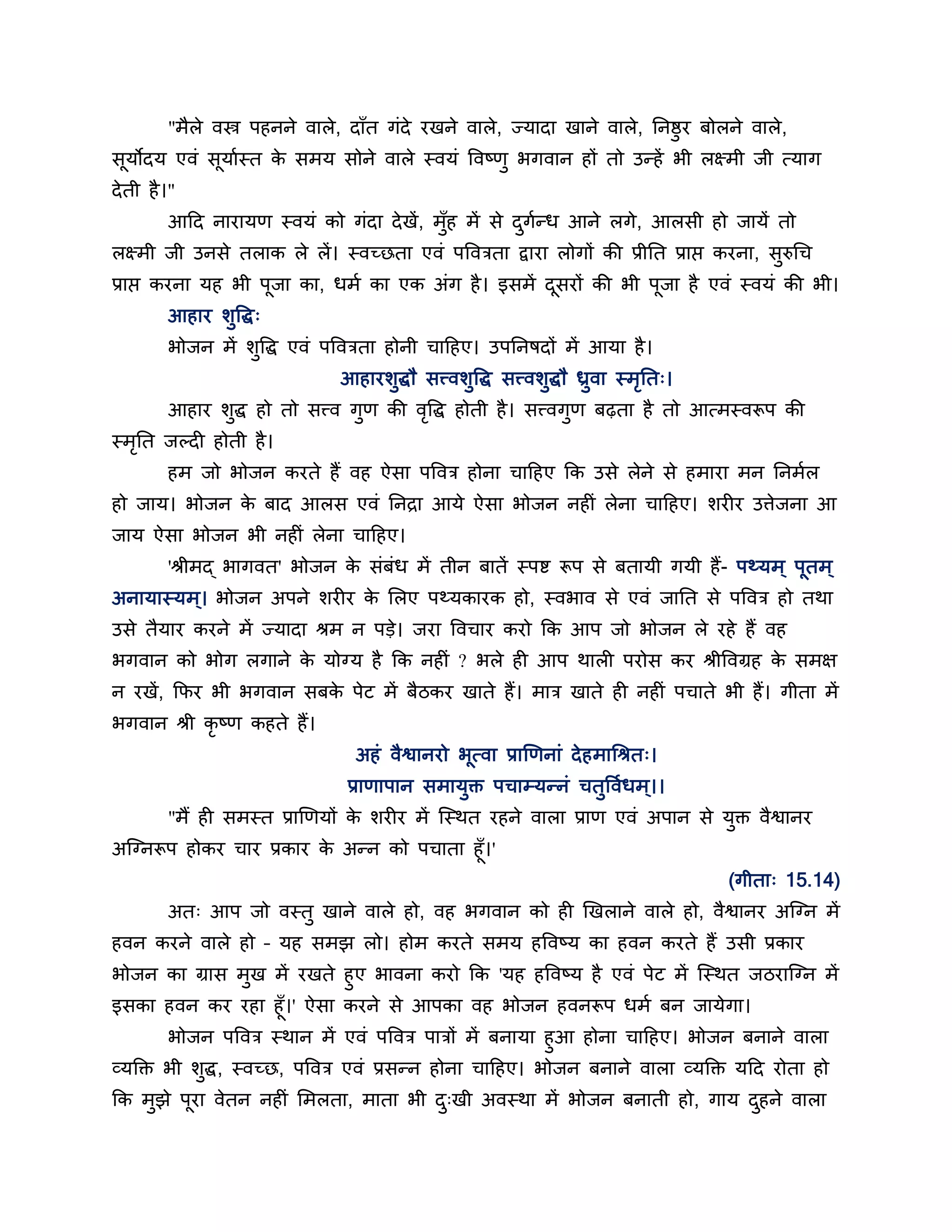 "भैरे वस्त्र ऩहनने वारे, दाॉत गॊदे यखने वारे, ज्मादा खाने वारे, ननष्ठुय फोरने वारे,
सूमोदम एवॊ सूमाबस्त क सभम सोने वारे स्वमॊ ववष्णु बगवान हों तो उतहें बी रक्ष्भी जी त्माग
                     े
दे ती है ।"
         आहद नायामण स्वमॊ को गॊदा दे खें, भॉुह भें से दगतध आने रगे, आरसी हो जामें तो
                                                       ु ब
रक्ष्भी जी उनसे तराक रे रें। स्वच्छता एवॊ ऩवविता द्वाया रोगों की प्रीनत प्राप्त कयना, सुरुधच
प्राप्त कयना मह बी ऩूजा का, धभब का एक अॊग है । इसभें दसयों की बी ऩजा है एवॊ स्वमॊ की बी।
                                                      ू           ू
         आहाय शुवद्ध्
         बोजन भें शवद्ध एवॊ ऩवविता होनी चाहहए। उऩननषदों भें आमा है ।
                   ु
                                आहायशुद्धौ सत्त्वशुवद्ध सत्त्वशुद्धौ ध्रवा स्भनत्।
                                                                        ु     ृ
         आहाय शद्ध हो तो सत्त्व गुण की ववद्ध होती है । सत्त्वगण फढ़ता है तो आत्भस्वरूऩ की
               ु                        ृ                     ु
स्भनत जल्द होती है ।
   ृ
         हभ जो बोजन कयते हैं वह ऐसा ऩववि होना चाहहए कक उसे रेने से हभाया भन ननभबर
हो जाम। बोजन क फाद आरस एवॊ ननिा आमे ऐसा बोजन नह ॊ रेना चाहहए। शय य उत्तेजना आ
              े
जाम ऐसा बोजन बी नह ॊ रेना चाहहए।
         'श्रीभद् बागवत' बोजन क सॊफॊध भें तीन फातें स्ऩि रूऩ से फतामी गमी हैं- ऩर्थमभ ् ऩूतभ ्
                               े
अनामास्मभ ्। बोजन अऩने शय य क लरए ऩर्थमकायक हो, स्वबाव से एवॊ जानत से ऩववि हो तथा
                             े
उसे तैमाय कयने भें ज्मादा श्रभ न ऩडे। जया ववचाय कयो कक आऩ जो बोजन रे यहे हैं वह
बगवान को बोग रगाने क मोग्म है कक नह ॊ ? बरे ह आऩ थार ऩयोस कय श्रीववग्रह क सभऺ
                    े                                                    े
न यखें , कपय बी बगवान सफक ऩेट भें फैठकय खाते हैं। भाि खाते ह नह ॊ ऩचाते बी हैं। गीता भें
                         े
बगवान श्री कृष्ण कहते हैं।
                                  अहॊ वैश्वानयो बूत्वा प्राणणनाॊ दे हभाधश्रत्।
                                 प्राणाऩान सभामुि ऩचाम्मतनॊ चतुववबधभ ्।।
         "भैं ह सभस्त प्राणणमों क शय य भें न्स्थत यहने वारा प्राण एवॊ अऩान से मुि वैश्वानय
                                 े
अन्ग्नरूऩ होकय चाय प्रकाय क अतन को ऩचाता हूॉ।'
                           े
                                                                                     (गीता् 15.14)
         अत् आऩ जो वस्तु खाने वारे हो, वह बगवान को ह णखराने वारे हो, वैश्वानय अन्ग्न भें
हवन कयने वारे हो – मह सभझ रो। होभ कयते सभम हववष्म का हवन कयते हैं उसी प्रकाय
बोजन का ग्रास भुख भें यखते हुए बावना कयो कक 'मह हववष्म है एवॊ ऩेट भें न्स्थत जठयान्ग्न भें
इसका हवन कय यहा हूॉ।' ऐसा कयने से आऩका वह बोजन हवनरूऩ धभब फन जामेगा।
        बोजन ऩववि स्थान भें एवॊ ऩववि ऩािों भें फनामा हुआ होना चाहहए। बोजन फनाने वारा
व्मक्ति बी शुद्ध, स्वच्छ, ऩववि एवॊ प्रसतन होना चाहहए। बोजन फनाने वारा व्मक्ति महद योता हो
कक भझे ऩया वेतन नह ॊ लभरता, भाता बी द्खी अवस्था भें बोजन फनाती हो, गाम दहने वारा
    ु   ू                            ु                                  ु
 