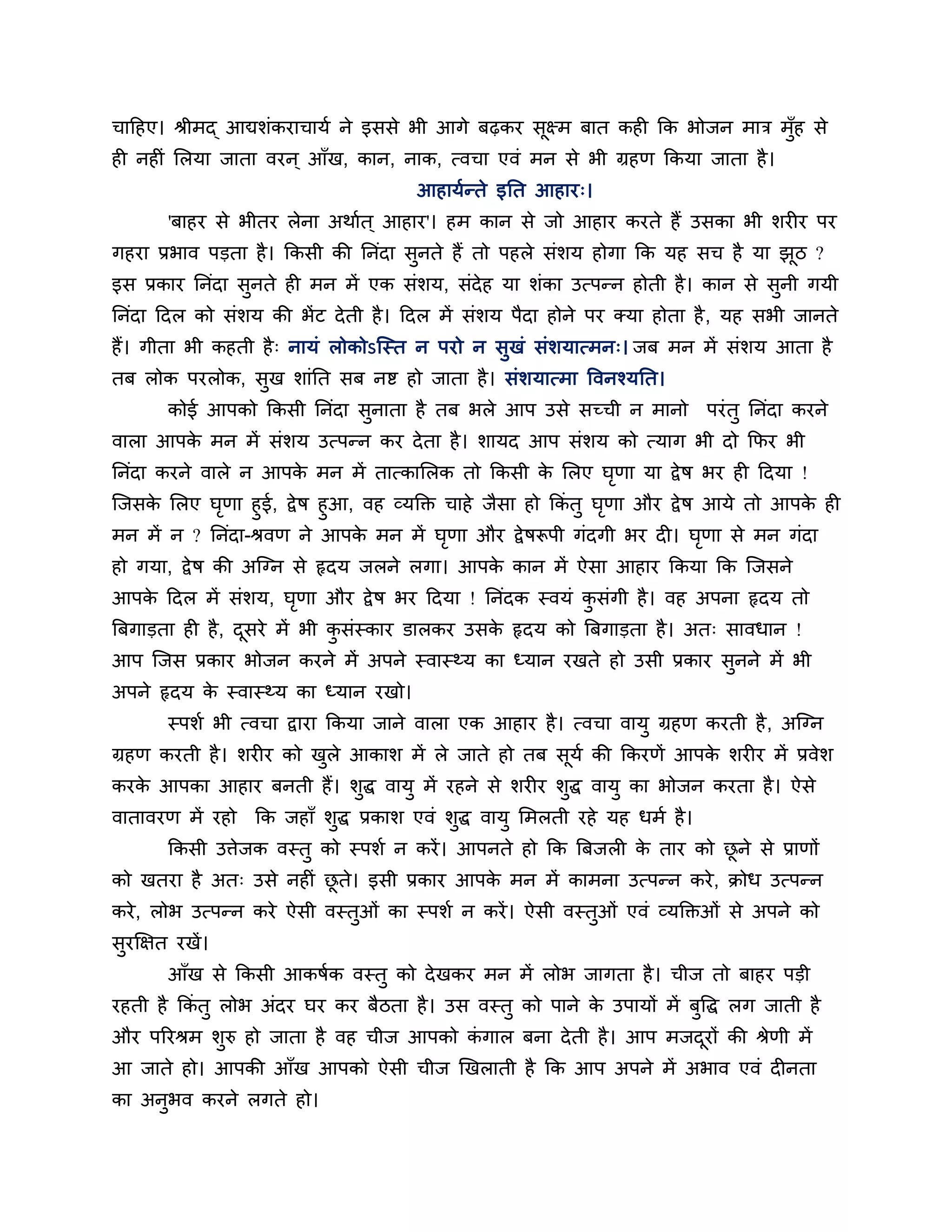चाहहए। श्रीभद् आद्यशॊकयाचामब ने इससे बी आगे फढ़कय सूक्ष्भ फात कह कक बोजन भाि भॉुह से
ह नह ॊ लरमा जाता वयन ् आॉख, कान, नाक, त्वचा एवॊ भन से बी ग्रहण ककमा जाता है ।
                                       आहामबतते इनत आहाय्।
        'फाहय से बीतय रेना अथाबत ् आहाय'। हभ कान से जो आहाय कयते हैं उसका बी शय य ऩय
गहया प्रबाव ऩडता है । ककसी की ननॊदा सुनते हैं तो ऩहरे सॊशम होगा कक मह सच है मा झठ ?
                                                                                ू
इस प्रकाय ननॊदा सुनते ह भन भें एक सॊशम, सॊदेह मा शॊका उत्ऩतन होती है । कान से सुनी गमी
ननॊदा हदर को सॊशम की बें ट दे ती है । हदर भें सॊशम ऩैदा होने ऩय क्मा होता है , मह सबी जानते
हैं। गीता बी कहती है ् नामॊ रोकोऽन्स्त न ऩयो न सुखॊ सॊशमात्भन्। जफ भन भें सॊशम आता है
तफ रोक ऩयरोक, सख शाॊनत सफ नि हो जाता है । सॊशमात्भा ववनश्मनत।
               ु
        कोई आऩको ककसी ननॊदा सनाता है तफ बरे आऩ उसे सच्ची न भानो ऩयॊ तु ननॊदा कयने
                             ु
वारा आऩक भन भें सॊशम उत्ऩतन कय दे ता है । शामद आऩ सॊशम को त्माग बी दो कपय बी
        े
ननॊदा कयने वारे न आऩक भन भें तात्कालरक तो ककसी क लरए घणा मा द्वे ष बय ह हदमा !
                     े                          े     ृ
न्जसक लरए घणा हुई, द्वे ष हुआ, वह व्मक्ति चाहे जैसा हो ककॊतु घणा औय द्वे ष आमे तो आऩक ह
     े       ृ                                                ृ                      े
भन भें न ? ननॊदा-श्रवण ने आऩक भन भें घणा औय द्वे षरूऩी गॊदगी बय द । घणा से भन गॊदा
                               े          ृ                                ृ
हो गमा, द्वे ष की अन्ग्न से रृदम जरने रगा। आऩक कान भें ऐसा आहाय ककमा कक न्जसने
                                              े
आऩक हदर भें सॊशम, घणा औय द्वे ष बय हदमा ! ननॊदक स्वमॊ कसॊगी है । वह अऩना रृदम तो
   े               ृ                                   ु
त्रफगाडता ह है , दसये भें बी कसॊस्काय डारकय उसक रृदम को त्रफगाडता है । अत् सावधान !
                  ू           ु                े
आऩ न्जस प्रकाय बोजन कयने भें अऩने स्वास्र्थम का ध्मान यखते हो उसी प्रकाय सुनने भें बी
अऩने रृदम क स्वास्र्थम का ध्मान यखो।
           े
        स्ऩशब बी त्वचा द्वाया ककमा जाने वारा एक आहाय है । त्वचा वामु ग्रहण कयती है , अन्ग्न
ग्रहण कयती है । शय य को खरे आकाश भें रे जाते हो तफ सूमब की ककयणें आऩक शय य भें प्रवेश
                         ु                                           े
कयक आऩका आहाय फनती हैं। शुद्ध वामु भें यहने से शय य शुद्ध वामु का बोजन कयता है । ऐसे
   े
वातावयण भें यहो कक जहाॉ शुद्ध प्रकाश एवॊ शुद्ध वामु लभरती यहे मह धभब है ।
        ककसी उत्तेजक वस्तु को स्ऩशब न कयें । आऩनते हो कक त्रफजर क ताय को छने से प्राणों
                                                                 े        ू
को खतया है अत् उसे नह ॊ छते। इसी प्रकाय आऩक भन भें काभना उत्ऩतन कये , िोध उत्ऩतन
                         ू                 े
कये , रोब उत्ऩतन कये ऐसी वस्तुओॊ का स्ऩशब न कयें । ऐसी वस्तुओॊ एवॊ व्मक्तिओॊ से अऩने को
सुयक्षऺत यखें ।
        आॉख से ककसी आकषबक वस्तु को दे खकय भन भें रोब जागता है । चीज तो फाहय ऩडी
यहती है ककॊतु रोब अॊदय घय कय फैठता है । उस वस्तु को ऩाने क उऩामों भें फुवद्ध रग जाती है
                                                          े
औय ऩरयश्रभ शुरु हो जाता है वह चीज आऩको कगार फना दे ती है । आऩ भजदयों की श्रेणी भें
                                        ॊ                        ू
आ जाते हो। आऩकी आॉख आऩको ऐसी चीज णखराती है कक आऩ अऩने भें अबाव एवॊ द नता
का अनबव कयने रगते हो।
     ु
 
