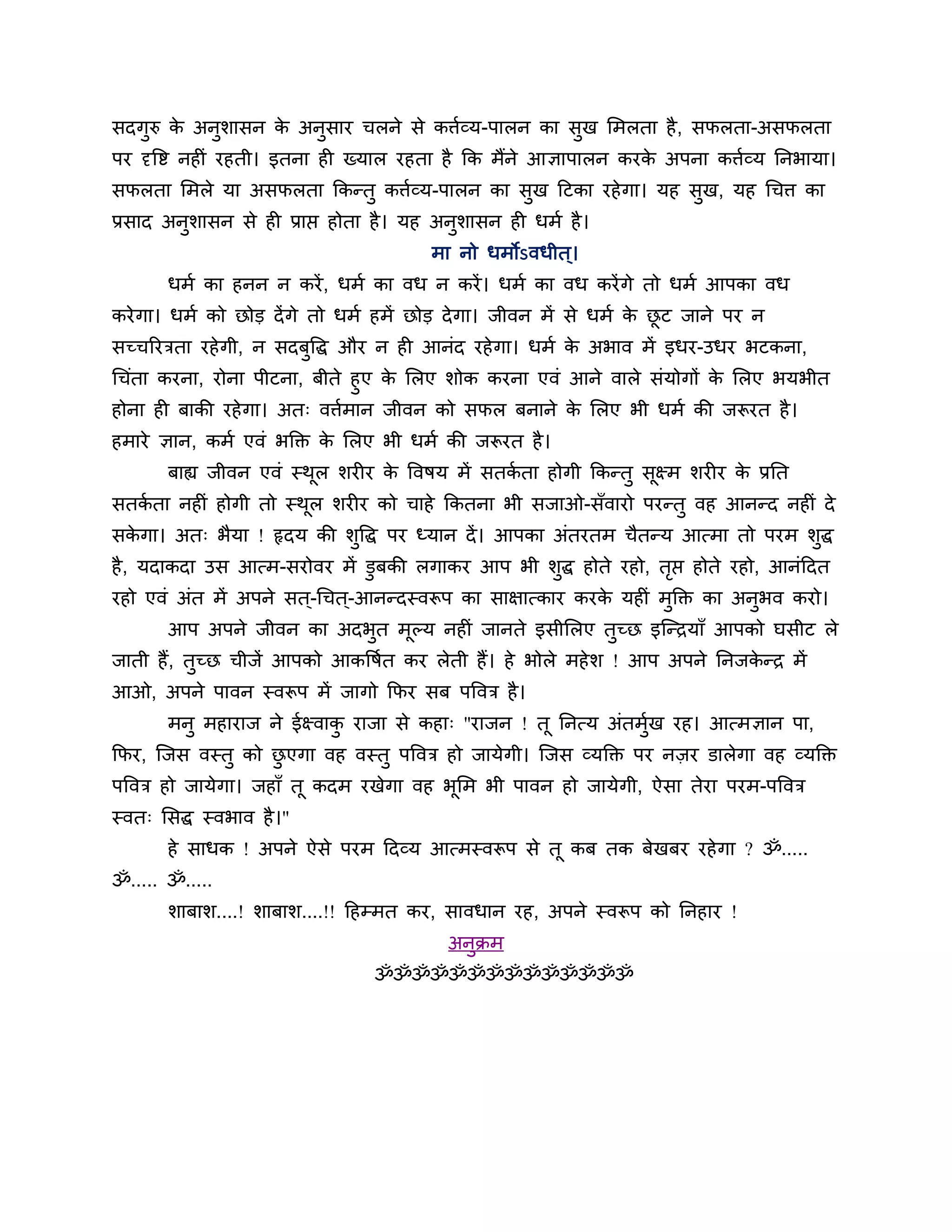 सदगुरु क अनुशासन क अनुसाय चरने से कत्तबव्म-ऩारन का सख लभरता है , सपरता-असपरता
        े         े                                 ु
ऩय दृवि नह ॊ यहती। इतना ह ख्मार यहता है कक भैंने आऻाऩारन कयक अऩना कत्तबव्म ननबामा।
                                                            े
सपरता लभरे मा असपरता ककततु कत्तबव्म-ऩारन का सुख हटका यहे गा। मह सख, मह धचत्त का
                                                                 ु
प्रसाद अनुशासन से ह प्राप्त होता है । मह अनुशासन ह धभब है ।
                                       भा नो धभोऽवधीत ्।
       धभब का हनन न कयें , धभब का वध न कयें । धभब का वध कयें गे तो धभब आऩका वध
कये गा। धभब को छोड दें गे तो धभब हभें छोड दे गा। जीवन भें से धभब क छट जाने ऩय न
                                                                  े ू
सच्चरयिता यहे गी, न सदफवद्ध औय न ह आनॊद यहे गा। धभब क अबाव भें इधय-उधय बटकना,
                       ु                             े
धचॊता कयना, योना ऩीटना, फीते हुए क लरए शोक कयना एवॊ आने वारे सॊमोगों क लरए बमबीत
                                  े                                   े
होना ह फाकी यहे गा। अत् वत्तबभान जीवन को सपर फनाने क लरए बी धभब की जरूयत है ।
                                                    े
हभाये ऻान, कभब एवॊ बक्ति क लरए बी धभब की जरूयत है ।
                          े
       फाह्य जीवन एवॊ स्थर शय य क ववषम भें सतकता होगी ककततु सक्ष्भ शय य क प्रनत
                         ू       े            ब              ू           े
सतकता नह ॊ होगी तो स्थर शय य को चाहे ककतना बी सजाओ-सॉवायो ऩयततु वह आनतद नह ॊ दे
   ब                  ू
सकगा। अत् बैमा ! रृदम की शुवद्ध ऩय ध्मान दें । आऩका अॊतयतभ चैततम आत्भा तो ऩयभ शुद्ध
  े
है , मदाकदा उस आत्भ-सयोवय भें डुफकी रगाकय आऩ बी शुद्ध होते यहो, तप्त होते यहो, आनॊहदत
                                                                 ृ
यहो एवॊ अॊत भें अऩने सत ्-धचत ्-आनतदस्वरूऩ का साऺात्काय कयक मह ॊ भक्ति का अनुबव कयो।
                                                           े      ु
       आऩ अऩने जीवन का अदबत भूल्म नह ॊ जानते इसीलरए तुच्छ इन्तिमाॉ आऩको घसीट रे
                          ु
जाती हैं, तुच्छ चीजें आऩको आकवषबत कय रेती हैं। हे बोरे भहे श ! आऩ अऩने ननजकति भें
                                                                           े
आओ, अऩने ऩावन स्वरूऩ भें जागो कपय सफ ऩववि है ।
       भनु भहायाज ने ईक्ष्वाक याजा से कहा् "याजन ! तू ननत्म अॊतभुख यह। आत्भऻान ऩा,
                             ु                                   ब
कपय, न्जस वस्तु को छएगा वह वस्तु ऩववि हो जामेगी। न्जस व्मक्ति ऩय नज़य डारेगा वह व्मक्ति
                    ु
ऩववि हो जामेगा। जहाॉ तू कदभ यखेगा वह बूलभ बी ऩावन हो जामेगी, ऐसा तेया ऩयभ-ऩववि
स्वत् लसद्ध स्वबाव है ।"
       हे साधक ! अऩने ऐसे ऩयभ हदव्म आत्भस्वरूऩ से तू कफ तक फेखफय यहे गा ? ॐ.....
ॐ..... ॐ.....
       शाफाश....! शाफाश....!! हहम्भत कय, सावधान यह, अऩने स्वरूऩ को ननहाय !
                                         अनुिभ
                                ॐॐॐॐॐॐॐॐॐॐॐॐॐॐ
 