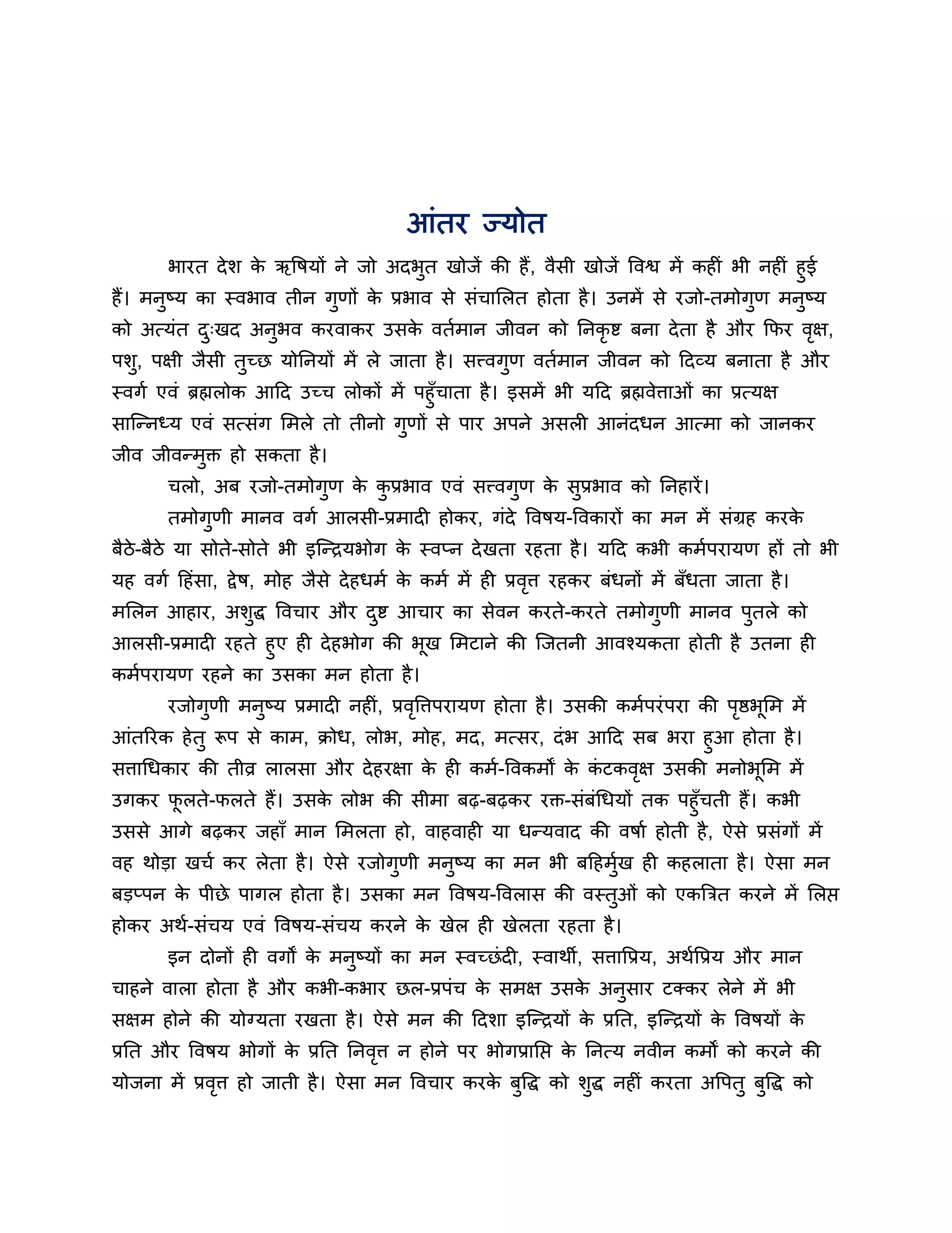 आॊतय ज्मोत
         बायत दे श क ऋवषमों ने जो अदबत खोजें की हैं , वैसी खोजें ववश्व भें कह ॊ बी नह ॊ हुई
                    े                ु
हैं। भनष्म का स्वबाव तीन गणों क प्रबाव से सॊचालरत होता है । उनभें से यजो-तभोगण भनष्म
       ु                    ु    े                                                ु      ु
को अत्मॊत द्खद अनबव कयवाकय उसक वतबभान जीवन को ननकृि फना दे ता है औय कपय वऺ,
           ु     ु            े                                          ृ
ऩशु, ऩऺी जैसी तच्छ मोननमों भें रे जाता है । सत्त्वगण वतबभान जीवन को हदव्म फनाता है औय
               ु                                   ु
स्वगब एवॊ ब्रह्मरोक आहद उच्च रोकों भें ऩहुॉचाता है । इसभें बी महद ब्रह्मवेत्ताओॊ का प्रत्मऺ
सान्तनध्म एवॊ सत्सॊग लभरे तो तीनो गुणों से ऩाय अऩने असर आनॊदधन आत्भा को जानकय
जीव जीवतभुि हो सकता है ।
       चरो, अफ यजो-तभोगुण क कप्रबाव एवॊ सत्त्वगुण क सुप्रबाव को ननहायें ।
                           े ु                     े
       तभोगुणी भानव वगब आरसी-प्रभाद होकय, गॊदे ववषम-ववकायों का भन भें सॊग्रह कयके
फैठे-फैठे मा सोते-सोते बी इन्तिमबोग क स्वप्न दे खता यहता है । महद कबी कभबऩयामण हों तो बी
                                     े
मह वगब हहॊसा, द्वे ष, भोह जैसे दे हधभब क कभब भें ह प्रवत्त यहकय फॊधनों भें फॉधता जाता है ।
                                        े              ृ
भलरन आहाय, अशुद्ध ववचाय औय दि आचाय का सेवन कयते-कयते तभोगुणी भानव ऩुतरे को
                            ु
आरसी-प्रभाद यहते हुए ह दे हबोग की बख लभटाने की न्जतनी आवश्मकता होती है उतना ह
                                   ू
कभबऩयामण यहने का उसका भन होता है ।
       यजोगुणी भनुष्म प्रभाद नह ॊ, प्रववत्तऩयामण होता है । उसकी कभबऩयॊ ऩया की ऩष्ठबूलभ भें
                                       ृ                                       ृ
आॊतरयक हे तु रूऩ से काभ, िोध, रोब, भोह, भद, भत्सय, दॊ ब आहद सफ बया हुआ होता है ।
सत्ताधधकाय की तीव्र रारसा औय दे हयऺा क ह कभब-ववकभों क कटकवऺ उसकी भनोबूलभ भें
                                      े                े ॊ   ृ
उगकय परते-परते हैं। उसक रोब की सीभा फढ़-फढ़कय यि-सॊफॊधधमों तक ऩहुॉचती हैं। कबी
      ू                े
उससे आगे फढ़कय जहाॉ भान लभरता हो, वाहवाह मा धतमवाद की वषाब होती है , ऐसे प्रसॊगों भें
वह थोडा खचब कय रेता है । ऐसे यजोगुणी भनुष्म का भन बी फहहभुख ह कहराता है । ऐसा भन
                                                          ब
फडप्ऩन क ऩीछे ऩागर होता है । उसका भन ववषम-ववरास की वस्तुओॊ को एकत्रित कयने भें लरप्त
        े
होकय अथब-सॊचम एवॊ ववषम-सॊचम कयने क खेर ह खेरता यहता है ।
                                  े
       इन दोनों ह वगों क भनुष्मों का भन स्वच्छॊ द , स्वाथी, सत्तावप्रम, अथबवप्रम औय भान
                        े
चाहने वारा होता है औय कबी-कबाय छर-प्रऩॊच क सभऺ उसक अनसाय टक्कय रेने भें बी
                                          े       े  ु
सऺभ होने की मोग्मता यखता है । ऐसे भन की हदशा इन्तिमों क प्रनत, इन्तिमों क ववषमों क
                                                       े                 े        े
प्रनत औय ववषम बोगों क प्रनत ननवत्त न होने ऩय बोगप्रानप्त क ननत्म नवीन कभों को कयने की
                     े         ृ                          े
मोजना भें प्रवत्त हो जाती है । ऐसा भन ववचाय कयक फवद्ध को शद्ध नह ॊ कयता अवऩतु फवद्ध को
              ृ                                े ु        ु                    ु
 