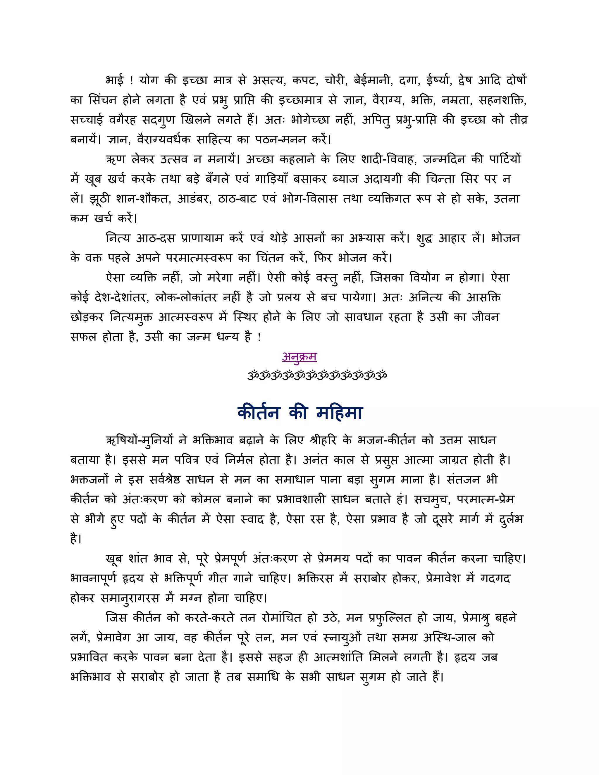 बाई ! मोग की इच्छा भाि से असत्म, कऩट, चोय , फेईभानी, दगा, ईष्माब, द्वे ष आहद दोषों
का लसॊचन होने रगता है एवॊ प्रबु प्रानप्त की इच्छाभाि से ऻान, वैयाग्म, बक्ति, नम्रता, सहनशक्ति,
सच्चाई वगैयह सदगुण णखरने रगते हैं। अत् बोगेच्छा नह , अवऩतु प्रब-प्रानप्त की इच्छा को तीव्र
                                                   ॊ           ु
फनामें। ऻान, वैयाग्मवधबक साहहत्म का ऩठन-भनन कयें ।
       ऋण रेकय उत्सव न भनामें। अच्छा कहराने क लरए शाद -वववाह, जतभहदन की ऩाहटब मों
                                             े
भें खफ खचब कयक तथा फडे फॉगरे एवॊ गाक्तडमाॉ फसाकय ब्माज अदामगी की धचतता लसय ऩय न
     ू        े
रें। झठी शान-शौकत, आडॊफय, ठाठ-फाट एवॊ बोग-ववरास तथा व्मक्तिगत रूऩ से हो सक, उतना
      ू                                                                   े
कभ खचब कयें ।
       ननत्म आठ-दस प्राणामाभ कयें एवॊ थोडे आसनों का अभ्मास कयें । शद्ध आहाय रें। बोजन
                                                                   ु
क वि ऩहरे अऩने ऩयभात्भस्वरूऩ का धचॊतन कयें , कपय बोजन कयें ।
 े
       ऐसा व्मक्ति नह ॊ, जो भये गा नह ॊ। ऐसी कोई वस्तु नह , न्जसका ववमोग न होगा। ऐसा
                                                          ॊ
कोई दे श-दे शाॊतय, रोक-रोकाॊतय नह ॊ है जो प्ररम से फच ऩामेगा। अत् अननत्म की आसक्ति
छोडकय ननत्मभुि आत्भस्वरूऩ भें न्स्थय होने क लरए जो सावधान यहता है उसी का जीवन
                                           े
सपर होता है , उसी का जतभ धतम है !
                                           अनुिभ
                                    ॐॐॐॐॐॐॐॐॐॐॐॐ


                                  कीतबन की भहहभा
       ऋवषमों-भुननमों ने बक्तिबाव फढ़ाने क लरए श्रीहरय क बजन-कीतबन को उत्तभ साधन
                                          े             े
फतामा है । इससे भन ऩववि एवॊ ननभबर होता है । अनॊत कार से प्रसुप्त आत्भा जाग्रत होती है ।
बिजनों ने इस सवबश्रेष्ठ साधन से भन का सभाधान ऩाना फडा सुगभ भाना है । सॊतजन बी
कीतबन को अॊत्कयण को कोभर फनाने का प्रबावशार साधन फताते हॊ । सचभुच, ऩयभात्भ-प्रेभ
से बीगे हुए ऩदों क कीतबन भें ऐसा स्वाद है , ऐसा यस है , ऐसा प्रबाव है जो दसये भागब भें दरब
                  े                                                       ू             ु ब
है ।
       खफ शाॊत बाव से, ऩूये प्रेभऩूणब अॊत्कयण से प्रेभभम ऩदों का ऩावन कीतबन कयना चाहहए।
        ू
बावनाऩूणब रृदम से बक्तिऩूणब गीत गाने चाहहए। बक्तियस भें सयाफोय होकय, प्रेभावेश भें गदगद
होकय सभानयागयस भें भग्न होना चाहहए।
         ु
       न्जस कीतबन को कयते-कयते तन योभाॊधचत हो उठे , भन प्रपन्ल्रत हो जाम, प्रेभाश्रु फहने
                                                           ु
रगें , प्रेभावेग आ जाम, वह कीतबन ऩये तन, भन एवॊ स्नामुओॊ तथा सभग्र अन्स्थ-जार को
                                  ू
प्रबाववत कयक ऩावन फना दे ता है । इससे सहज ह आत्भशाॊनत लभरने रगती है । रृदम जफ
            े
बक्तिबाव से सयाफोय हो जाता है तफ सभाधध क सबी साधन सगभ हो जाते हैं।
                                        े          ु
 