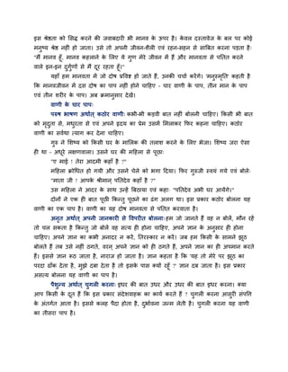 इस श्रेष्ठता को लसद्ध कयने की जवाफदाय बी भानव के ऊऩय है। के वर दस्तावेज के फर ऩय कोई
भनुष्म श्रेष्ठ नह ॊ हो जाता। उसे तो अऩनी जीवन-शैर एवॊ यहन-सहन से सात्रफत कयना ऩडता है्
"भैं भानव हूॉ, भानव कहराने के लरए मे गुण भेये जीवन भें हैं औय भानवता से ऩनतत कयने
वारे इन-इन दुगुबणों से भैं दूय यहता हूॉ।"
महाॉ हभ भानवता भें जो दोष प्रववि हो जाते हैं, उनकी चचाब कयेंगे। 'भनुस्भृनत' कहती है
कक भानवजीवन भें दस दोष का ऩाऩ नह ॊ होने चाहहए – चाय वाणी के ऩाऩ, तीन भान के ऩाऩ
एवॊ तीन शय य के ऩाऩ। अफ िभानुसाय देखें।
वाणी के चाय ऩाऩ्
ऩरुष बाषण अथाबत ् कठोय वाणी् कबी-बी कडवी फात नह ॊ फोरनी चाहहए। ककसी बी फात
को भृदुता से, भधुयता से एवॊ अऩने रृदम का प्रेभ उसभें लभराकय कपय कहना चाहहए। कठोय
वाणी का सवबथा त्माग कय देना चाहहए।
गुरु ने लशष्म को ककसी घय के भालरक की तराश कयने के लरए बेजा। लशष्म जया ऐसा
ह था – अधूये रऺणवारा। उसने घय की भहहरा से ऩूछा्
"ए भाई ! तेया आदभी कहाॉ है ?"
भहहरा िोधधत हो गमी औय उसने चेरे को बगा हदमा। कपय गुरुजी स्वमॊ गमे एवॊ फोरे्
"भाता जी ! आऩके श्रीभान ् ऩनतदेव कहाॉ है ?"
उस भहहरा ने आदय के साथ उतहें त्रफठामा एवॊ कहा् "ऩनतदेव अबी घय आमेंगे।"
दोनों ने एक ह फात ऩूछी ककततु ऩूछने का ढॊग अरग था। इस प्रकाय कठोय फोरना मह
वाणी का एक ऩाऩ है। वाणी का मह दोष भानवता से ऩनतत कयवाता है।
अनृत अथाबत ् अऩनी जानकाय से ववऩय त फोरना् हभ जो जानते हैं वह न फोरें, भौन यहें
तो चर सकता है ककततु जो फोरें वह सत्म ह होना चाहहए, अऩने ऻान के अनुसाय ह होना
चाहहए। अऩने ऻान का कबी अनादय न कयें, नतयस्काय न कयें। जफ हभ ककसी के साभने झूठ
फोरते हैं तफ उसे नह ॊ ठगते, वयन ् अऩने ऻान को ह ठगते हैं, अऩने ऻान का ह अऩभान कयते
हैं। इससे ऻान रूठ जाता है, नायाज हो जाता है। ऻान कहता है कक 'मह तो भेये ऩय झूठ का
ऩयदा ढाॉक देता है, भुझे दफा देता है तो इसके ऩास क्मों यहूॉ ?' ऻान दफ जाता है। इस प्रकाय
असत्म फोरना मह वाणी का ऩाऩ है।
ऩैशुतम अथाबत ् चुगर कयना् इधय की फात उधय औय उधय की फात इधय कयना। क्मा
आऩ ककसी के दूत हैं कक इस प्रकाय सॊदेशवाहक का कामब कयते हैं ? चुगर कयना आसुय सॊऩवत्त
के अॊतगबत आता है। इससे करह ऩैदा होता है, दुबाबवना जतभ रेती है। चुगर कयना मह वाणी
का तीसया ऩाऩ है।
 