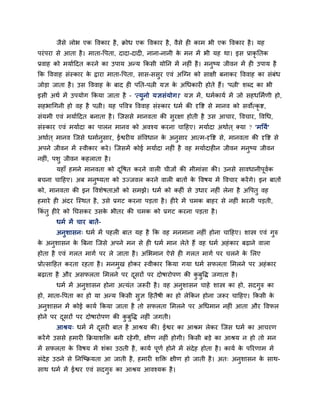 जैसे रोब एक ववकाय है, िोध एक ववकाय है, वैसे ह काभ बी एक ववकाय है। मह
ऩयॊऩया से आता है। भाता-वऩता, दादा-दाद , नाना-नानी के भन भें बी मह था। इस प्राकृ नतक
प्रवाह को भमाबहदत कयने का उऩाम अतम ककसी मोनन भें नह ॊ है। भनुष्म जीवन भें ह उऩाम है
कक वववाह सॊस्काय के द्वाया भाता-वऩता, सास-ससुय एवॊ अन्ग्न को साऺी फनाकय वववाह का सॊफॊध
जोडा जाता है। उस वववाह के फाद ह ऩनत-ऩत्नी मऻ के अधधकाय होते हैं। 'ऩत्नी' शब्द का बी
इसी अथब भें उऩमोग ककमा जाता है – 'त्मुनो मऻसॊमोग।' मऻ भें, धभबकामब भें जो सहधलभबणी हो,
सहबाधगनी हो वह है ऩत्नी। मह ऩववि वववाह सॊस्काय धभब की दृवि से भानव को सवोत्कृ ि,
सॊमभी एवॊ भमाबहदत फनाता है। न्जससे भानवता की सुयऺा होती है उस आचाय, ववचाय, ववधध,
सॊस्काय एवॊ भमाबदा का ऩारन भानव को अवश्म कयना चाहहए। भमाबदा अथाबत ् क्मा ? 'भनमब'
अथाबत ् भानव न्जसे धभाबनुसाय, ईश्वय म सॊववधान के अनुसाय आत्भ-दृवि से, भानवता की दृवि से
अऩने जीवन भें स्वीकाय कये। न्जसभें कोई भमाबदा नह ॊ है वह भमाबदाह न जीवन भनुष्म जीवन
नह ॊ, ऩशु जीवन कहराता है।
महाॉ हभने भानवता को दूवषत कयने वार चीजों की भीभाॊसा की। उनसे सावधानीऩूवबक
फचना चाहहए। अफ भनुष्मता को उज्जवर कयने वार फातों के ववषम भें ववचाय कयेंगे। इन फातों
को, भानवता की इन ववशेषताओॊ को सभझे। धभब को कह ॊ से उधाय नह ॊ रेना है अवऩतु वह
हभाये ह अॊदय न्स्थत है, उसे प्रगट कयना ऩडता है। ह ये भें चभक फाहय से नह ॊ बयनी ऩडती,
ककॊ तु ह ये को नघसकय उसके बीतय की चभक को प्रगट कयना ऩडता है।
धभब भें चाय फातें-
अनुशासन् धभब भें ऩहर फात मह है कक वह भनभाना नह ॊ होना चाहहए। शास्त्र एवॊ गुरु
के अनुशासन के त्रफना न्जसे अऩने भन से ह धभब भान रेते हैं वह धभब अहॊकाय फढ़ाने वारा
होता है एवॊ गरत भागब ऩय रे जाता है। अलबभान ऐसे ह गरत भागब ऩय चरने के लरए
प्रोत्साहहत कयता यहता है। भनभुख होकय स्वीकाय ककमा गमा धभब सपरता लभरने ऩय अहॊकाय
फढ़ाता है औय असपरता लभरने ऩय दूसयों ऩय दोषायोऩण की कु फुवद्ध जगाता है।
धभब भें अनुशासन होना अत्मॊत जरूय है। वह अनुशासन चाहे शास्त्र का हो, सदगुरु का
हो, भाता-वऩता का हो मा अतम ककसी सुऻ हहतैषी का हो रेककन होना जरूय चाहहए। ककसी के
अनुशासन भें कोई कामब ककमा जाता है तो सपरता लभरने ऩय अधधभान नह ॊ आता औय ववपर
होने ऩय दूसयों ऩय दोषायोऩण की कु फुवद्ध नह ॊ जगती।
आश्रम् धभब भें दूसय फात है आश्रम की। ईश्वय का आश्रभ रेकय न्जस धभब का आचयण
कयेंगे उससे हभाय किमाशक्ति फनी यहेगी, ऺीण नह ॊ होगी। ककसी फडे का आश्रम न हो तो भन
भें सपरता के ववषम भें शॊका उठती है, कामब ऩूणब होने भें सॊदेह होता है। कामब के ऩरयणाभ भें
सॊदेह उठने से ननन्ष्िमता आ जाती है, हभाय शक्ति ऺीण हो जाती है। अत् अनुशासन के साथ-
साथ धभब भें ईश्वय एवॊ सदगुरु का आश्रम आवश्मक है।
 