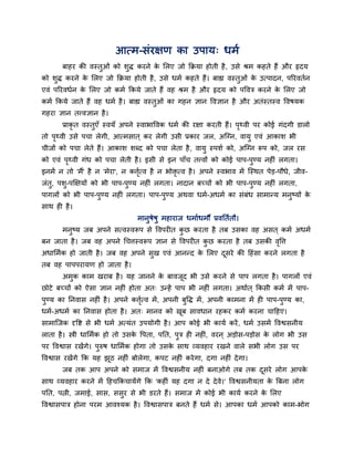 आत्भ-सॊयऺण का उऩाम् धभब
फाहय की वस्तुओॊ को शुद्ध कयने के लरए जो किमा होती है, उसे श्रभ कहते हैं औय रृदम
को शुद्ध कयने के लरए जो किमा होती है, उसे धभब कहते हैं। फाह्य वस्तुओॊ के उत्ऩादन, ऩरयवतबन
एवॊ ऩरयवधबन के लरए जो कभब ककमे जाते हैं वह श्रभ है औय रृदम को ऩववि कयने के लरए जो
कभब ककमे जाते हैं वह धभब है। फाह्य वस्तुओॊ का गहन ऻान ववऻान है औय अतॊस्तस्व ववषमक
गहया ऻान तत्त्वऻान है।
प्राकृ त वस्तुएॉ स्वमॉ अऩने स्वाबाववक धभब की यऺा कयती हैं। ऩृर्थवी ऩय कोई गॊदगी डारो
तो ऩृर्थवी उसे ऩचा रेगी, आत्भसात ् कय रेगी उसी प्रकाय जर, अन्ग्न, वामु एवॊ आकाश बी
चीजों को ऩचा रेते हैं। आकाश शब्द को ऩचा रेता है, वामु स्ऩशब को, अन्ग्न रूऩ को, जर यस
को एवॊ ऩृर्थवी गॊध को ऩचा रेती है। इसी से इन ऩाॉच तत्त्वों को कोई ऩाऩ-ऩुण्म नह ॊ रगता।
इनभें न तो 'भैं' है न 'भेया', न कत्तृबत्व है न बोिृ त्व है। अऩने स्वबाव भें न्स्थत ऩेड-ऩौधे, जीव-
जॊतु, ऩशु-ऩक्षऺमों को बी ऩाऩ-ऩुण्म नह ॊ रगता। नादान फच्चों को बी ऩाऩ-ऩुण्म नह ॊ रगता,
ऩागरों को बी ऩाऩ-ऩुण्म नह ॊ रगता। ऩाऩ-ऩुण्म अथवा धभब-अधभब का सॊफॊध साभातम भनुष्मों के
साथ ह है।
भानुषेषु भहायाज धभाबधभौ प्रवनतबतौ।
भनुष्म जफ अऩने सत्वस्वरूऩ से ववऩय त कु छ कयता है तफ उसका वह असत ् कभब अधभब
फन जाता है। जफ वह अऩने धचत्तस्वरूऩ ऻान से ववऩय त कु छ कयता है तफ उसकी वृवत्त
अधालभबक हो जाती है। जफ वह अऩने सुख एवॊ आनतद के लरए दूसये की हहॊसा कयने रगता है
तफ वह ऩाऩऩयामण हो जाता है।
अभुक काभ खयाफ है। मह जानने के फावजूद बी उसे कयने से ऩाऩ रगता है। ऩागरों एवॊ
छोटे फच्चों को ऐसा ऻान नह ॊ होता अत् उतहें ऩाऩ बी नह ॊ रगता। अथाबत ् ककसी कभब भें ऩाऩ-
ऩुण्म का ननवास नह ॊ है। अऩने कत्तृबत्व भें, अऩनी फुवद्ध भें, अऩनी काभना भें ह ऩाऩ-ऩुण्म का,
धभब-अधभब का ननवास होता है। अत् भानव को खूफ सावधान यहकय कभब कयना चाहहए।
साभान्जक दृवि से बी धभब अत्मॊत उऩमोगी है। आऩ कोई बी कामब कयें, धभब उसभें ववश्वसनीम
राता है। स्त्री धालभबक हो तो उसके वऩता, ऩनत, ऩुि ह नह ॊ, वयन ् अडोस-ऩडोस के रोग बी उस
ऩय ववश्वास यखेंगे। ऩुरुष धालभबक होगा तो उसके साथ व्मवहाय यखने वारे सबी रोग उस ऩय
ववश्वास यखेंगे कक मह झूठ नह ॊ फोरेगा, कऩट नह ॊ कयेगा, दगा नह ॊ देगा।
जफ तक आऩ अऩने को सभाज भें ववश्वसनीम नह ॊ फनाओगे तफ तक दूसये रोग आऩके
साथ व्मवहाय कयने भें हहचककचामेंगे कक 'कह ॊ मह दगा न दे देवे।' ववश्वसनीमता के त्रफना रोग
ऩनत, ऩत्नी, जभाई, सास, ससुय से बी डयते हैं। सभाज भें कोई बी कामब कयने के लरए
ववश्वासऩाि होना ऩयभ आवश्मक है। ववश्वासऩाि फनते हैं धभब से। आऩका धभब आऩको काभ-बोग
 
