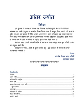आॊतय ज्मोत
ननवेदन
इस ऩुस्तक भें जीवन के भौलरक प्रश्न ववषमक सॊतों-भहाऩुरुषों का गहन वेदान्ततक
अध्ममन एवॊ उनके अनुबव का नवनीत लबतन-लबतन प्रकाय से प्रस्तुत ककमा गमा है जो आज के
दुफबर तन-भन वारे सभाज के लरए अत्मॊत आवश्मक है। अगय ऩाॉच-सात फाय इसका ऩठन एवॊ
भनन शाॊनत ऩूवबक ककमा जाम तो मह आध्मान्त्भक नवनीत ऩुविदामक लसद्ध होगा। इसके भनन
से तभाभ प्रश्नों के उत्तय बी बीतय से स्पु रयत होने रगेंगे, ऐसी आशा है।
सॊतों का प्रसाद अऩनी मथाभनत-गनत से सभाज के सभऺ प्रस्तुत कयते हुए सलभनत आनॊद
का अनुबव कयती है।
ऩयभात्भा के प्माये.... सॊतों के दुराये फारक फॊधु ! इस प्रकाशन के ववषम भें आऩसे
प्रनतकिमाएॉ स्वीकामब हैं।
ववनीत
श्री मोग वेदातत सेवा सलभनत
अभदावाद आश्रभ
ॐॐॐॐॐॐॐॐॐॐॐॐॐॐॐॐॐॐ
अनुिभ
Contents
ननवेदन............................................................................................................................................... 2
आॊतय ज्मोत ....................................................................................................................................... 3
आधध-व्माधध से भुक्ति ........................................................................................................................... 6
भानव धभब.......................................................................................................................................... 9
आत्भ-सॊयऺण का उऩाम् धभब ............................................................................................................. 16
सूक्ष्भ आहाय् ................................................................................................................................ 20
आत्भश्रद्धा......................................................................................................................................... 24
नभस्काय की भहहभा.......................................................................................................................... 28
कीतबन की भहहभा.............................................................................................................................. 31
जागो ये जागो....... ............................................................................................................................ 32
 