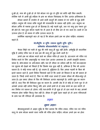 दु्खी हो, गाम बी दु्खी हो तो ऐसे बोजन एवॊ दूध से तृनप्त एवॊ शाॊनत नह ॊ लभर सकती।
भालसक धभब भें आमी हुई भहहरा के हाथ का बोजन धचत्तप्रसाद के लरए अत्मॊत हाननकायक है।
बोजन फनाने भें उऩमोग भें आने वार वस्तुएॉ बी स्वबाव से एवॊ जानत से शुद्ध होनी
चाहहए। भनुष्म की ऩाचन शक्ति ऩशुओॊ की ऩाचनशक्ति के सभान नह ॊ होती। अत् भनुष्म का
बोजन अन्ग्न भें ऩकामा हुआ हो तो हहतावह है। कई ऩदाथब सूमब, जर एवॊ वामु द्वाया ऩकाए हुए
बी होते हैं। ऩका हुआ बोज्म ऩदाथब ऩेट भें आता है तो ठीक ढॊग से ऩच जाता है। उसभें से यस
उत्ऩतन होता है जो भानव भें शक्ति उत्ऩतन कयता है।
सवाबधधक भहत्त्वऩूणब फात तो मह है कक बोजन हभाये हक का होना चाहहए। शास्त्रकाय
कहते हैं-
मोऽथेशुधच् स शुधच् स्मातन भृद्वारय शुधच् शुधच्।
सवेषाभेव शौचनाभथबशौचॊ ऩयॊ स्भृतभ्।।
'के वर लभट्टी एवॊ ऩानी से शुद्ध की गमी वस्तु ह शुद्ध नह ॊ होती। अथबशुवद्ध ह वास्तववक
शुवद्ध है अथाबत ् ऩववि धन से प्राप्त हक की वस्तु ह शुद्ध भानी जाती है।'
अऩने हक का बोजन कयने वारे का जीवन ऩववि हो जाता है। अॊत्कयण को ऩववि एवॊ
ननभबर कयने के लरए आहायशुवद्ध ऩय ध्मान देना अत्मॊत आवश्मक है। अऩनी सॊस्कृ नत सॊस्काय-
प्रधान है, बोग-प्रधान मा अथब-प्रधान नह ॊ। धन ह जीवन का सवबस्व नह ॊ है। ऐसे सॊत-भहात्भा
एवॊ गृहस्थ बी देखने को लभरते हैं कक न्जनके ऩास कु छ नह ॊ है, अककॊ चन है कपय बी अत्मॊत
प्रसतन हैं। वे कोई ऩागर नह ॊ हैं, ऩूये स्वस्थ हैं, फुवद्धभान हैं। ववत्त अथवा ऩदाथों के त्रफना बी
इतने प्रसतन यहते हैं, इतने ननभबर धचत्तवारे यहते हैं कक उनसे जो लभरता है वह बी प्रसतन हो
उठता है। न्जतहें स्ऩशब कयते हैं, न्जन ऩय भीठी नज़य डारते हैं उनका जीवन बी भीठा-भधुय हो
जाता है। इस प्रकाय जीवन भें धचत्त की ननभबरता अत्मॊत भहत्त्वऩूणब है। सॊऩवत्त सुख का कायण
नह ॊ है, वयन ् धचत्त की ननभबरता सुख का कायण है। आऩकी जेफ भें से कोई दो रूऩमे चुया रे तो
आऩको अच्छा नह ॊ रगेगा ककततु महद आऩ अऩने हाथों से दो राख रूऩमे का दान कयोगे तो
भन ननभबर एवॊ प्रसतन हो उठेगा। महद धन-सॊऩवत्त भें ह सुख हो तो दान कयने के फाद आऩको
ऩचाताऩ होना चाहहए ककततु ऐसा नह ॊ है। जीवन भें सुखी यहना चाहते हो तो अतम ऩवविताओॊ
के साथ धन की ऩवविता बी आवश्मक है।
अनुिभ
सूक्ष्भ आहाय्
श्रीयाभानुजाचामब ने आहाय शुवद्ध के लरए फतामा कक ऩववि स्थान, ऩववि ऩाि एवॊ ऩववि
वस्तु के साथ बोजन फनाने वारा व्मक्ति बी ऩववि होना चाहहए। बोजन अऩने हक का होना
 