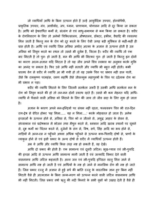 जो व्माधधमाॉ आधध के त्रफना उत्ऩतन होते हैं उतहें आमुवेहदक उऩचाय, होम्मोऩैथी,
प्राकृ नतक उऩचाय, भॊि, आशीवाबद, जऩ, ध्मान, प्राणामाभ, मोगासन आहद से दूय ककमा जा सकता
है। आधध को ईश्वयावऩबत कभों से, सॊत्सॊग से एवॊ साधु-सभागभ से कभ ककमा जा सकता है। शय य
के योगननवायण के लरए तो अनेकों धचककत्सारम, औषधारम, डॉक्टय, हकीभ, वैद्याहद की व्मवस्था
लभर जाती है ककततु भन के योग को दूय कयने के लरए ऐसी जगह फडी भुन्श्कर से कह ॊ-कह ॊ ह
प्राप्त होती है। आधध एवॊ व्माधध न्जस अववद्या अथाबत ् आत्भा के अऻान से उत्ऩतन होती है उस
अववद्या को ननवृत्त कयने का स्थर तो उससे बी दुरबब है, ववयरा है। शय य की व्माधध तो एक
फाय लभटती है तो ऩुन् हो जाती है, भन की आधध बी लभटकय ऩुन् हो जाती है ककततु इन दोनों
का कायण आत्भ-अऻान महद लभटता है तो मह जीव अऩने लशव स्वबाव का अनुबव कयके भुक्ति
का आनॊद ऩा सकता है। कपय उसे आधध नह ॊ सताती औय व्माधध बी फहुत नह ॊ होती। कबी
प्रायब्ध वेग से शय य भें व्माधध आ बी गमी हो तो वह उसके धचत्त ऩय प्रबाव नह डार ऩाती,
जैसे कक याभकृ ष्ण ऩयभहॊस, यभण भहवषब जैसे जीवतभुि भहाऩुरुषों के धचत्त ऩय ददबनाक योग का
बी प्रबाव न ऩडा।
शय य की व्माधध लभटाने के लरए न्जतनी सतकब ता जरूय है उसकी आधध सतकब ता भन के
योग को ननवृत्त कयने की हो तो तन-भन दोनों स्वस्थ यहते हैं। उससे बी कभ भेहनत महद आधध-
व्माधध भें पॉ साने वार अववद्या को लभटाने के लरए की जाम तो जीव सदा के लरए भुि हो जाता
है।
अऻान के कायण अऩने भन-इन्तिमों ऩय सॊमभ नह ॊ यहता, परस्वरूऩ धचत्त बी यात-हदन
याग-द्वेष से प्रेरयत होकय 'मह लभरा...... मह न लभरा.....' कयके भोहग्रस्त हो जाता है। अनेक
इच्छाओॊ के उत्ऩतन होने से, अववद्या से, धचत्त को न जीतने से, अशुद्ध आहाय के सेवन से,
सॊध्माकार एवॊ प्रदोषकार भें बोजन तथा भैथुन कयने से, श्भशान आहद खयाफ स्थानों ऩय घूभने
से, दुि कभों का धचॊतन कयने से, दुजबनों के सॊग से, ववष, सऩब, लसॊह आहद का बम होने से,
नाक्तडमों भें अतन-यस न ऩहुॉचने अथवा अधधक ऩहुॉचने से उत्ऩतन कप-वऩत्ताहद दोषों से, प्राणों के
व्माकु र होने से एवॊ इसी प्रकाय के अतम दोषों से शय य भें व्माधधमाॉ उत्ऩतन होती हैं।
अफ मे आधध औय व्माधध ककस तयह नि हो सकती हैं, वह देखें।
आधध दो प्रकाय की होती है् एक साभातम एवॊ दूसय जहटर। बूख-प्मास एवॊ स्त्री-ऩुिाहद
की इच्छा आहद से उत्ऩतन आधध साभातम भानी जाती है एवॊ जतभाहद ववकाय देने वार
वासनाभम आधध जहटर कहराती है। अतन जर एवॊ स्त्री-ऩुिाहद इन्च्छत वस्तु लभर जाने से
साभातम आधध नि हो जाती है एवॊ आधधमों के नि हो जाने से भानलसक योग बी नि हो जाते
हैं। न्जस प्रकाय यज्जु भें अऻान से हुई सऩब की भ्ाॊनत यज्जु के वास्तववक ऻान हुए त्रफना नह ॊ
लभटती वैसे ह आत्भऻान के त्रफना जतभ-भयण को उत्ऩतन कयने वार जहटर वासनाभम आधध
बी नह ॊ लभटती। न्जस प्रकाय वषाब ऋतु की नद ककनाये के सबी वृऺों को उखाड देती है वैसे ह
 