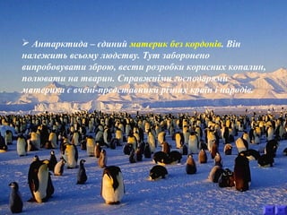  Антарктида – єдиний материк без кордонів. Він 
належить всьому людству. Тут заборонено 
випробовувати зброю, вести розробки корисних копалин, 
полювати на тварин. Справжніми господарями 
материка є вчені-представники різних країн і народів. 
 