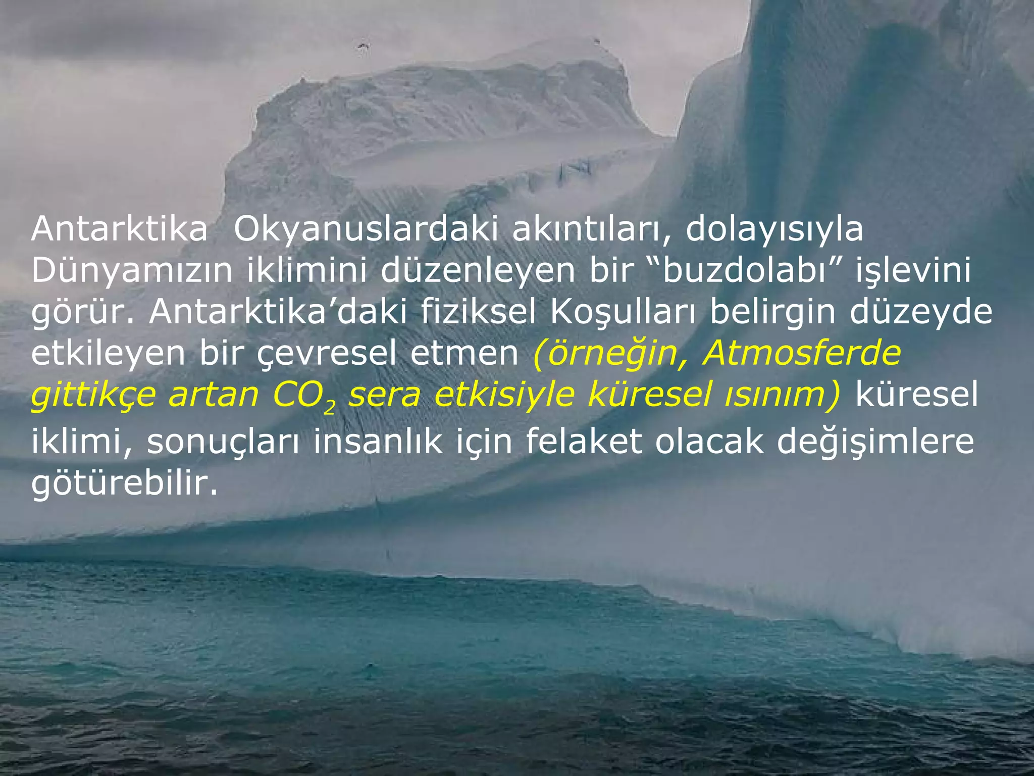 Antarktika Okyanuslardaki akıntıları, dolayısıyla
Dünyamızın iklimini düzenleyen bir “buzdolabı” işlevini
görür. Antarktika’daki fiziksel Koşulları belirgin düzeyde
etkileyen bir çevresel etmen (örneğin, Atmosferde
gittikçe artan CO2 sera etkisiyle küresel ısınım) küresel
iklimi, sonuçları insanlık için felaket olacak değişimlere
götürebilir.
 