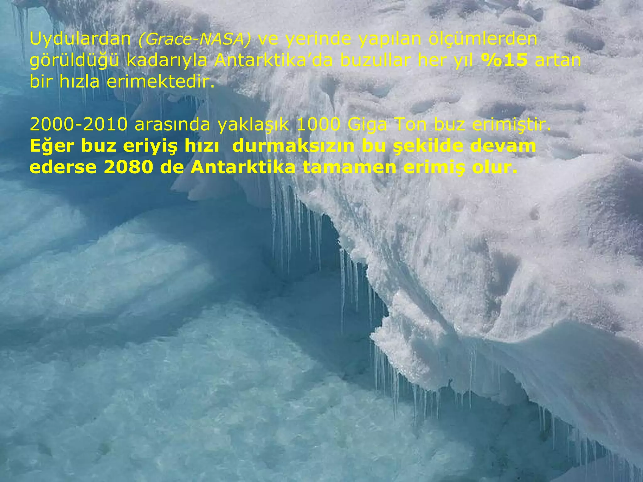 Uydulardan (Grace-NASA) ve yerinde yapılan ölçümlerden
görüldüğü kadarıyla Antarktika’da buzullar her yıl %15 artan
bir hızla erimektedir.
2000-2010 arasında yaklaşık 1000 Giga Ton buz erimiştir.
Eğer buz eriyiş hızı durmaksızın bu şekilde devam
ederse 2080 de Antarktika tamamen erimiş olur.
 