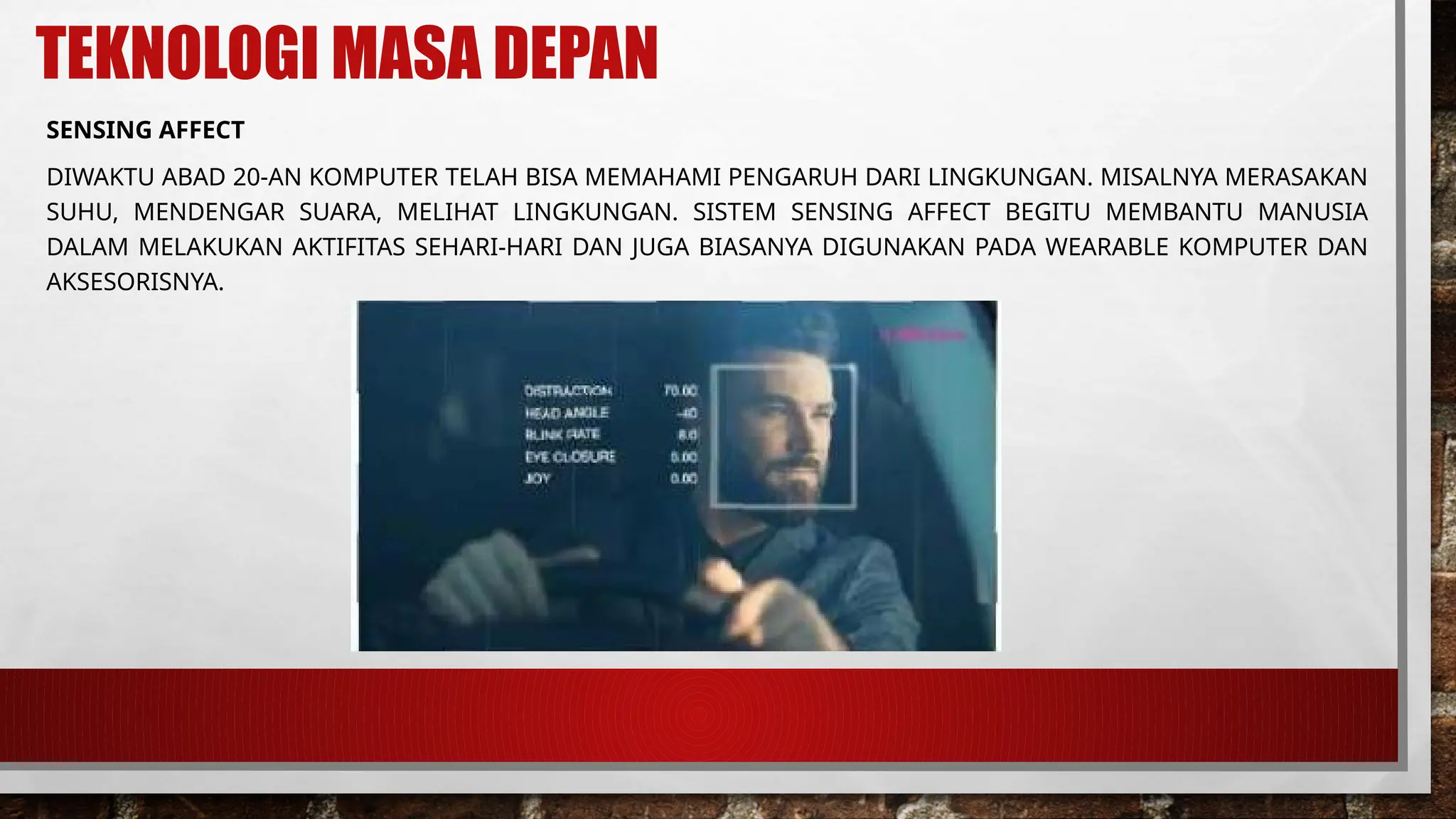 TEKNOLOGI MASA DEPAN
SENSING AFFECT
DIWAKTU ABAD 20-AN KOMPUTER TELAH BISA MEMAHAMI PENGARUH DARI LINGKUNGAN. MISALNYA MERASAKAN
SUHU, MENDENGAR SUARA, MELIHAT LINGKUNGAN. SISTEM SENSING AFFECT BEGITU MEMBANTU MANUSIA
DALAM MELAKUKAN AKTIFITAS SEHARI-HARI DAN JUGA BIASANYA DIGUNAKAN PADA WEARABLE KOMPUTER DAN
AKSESORISNYA.
 