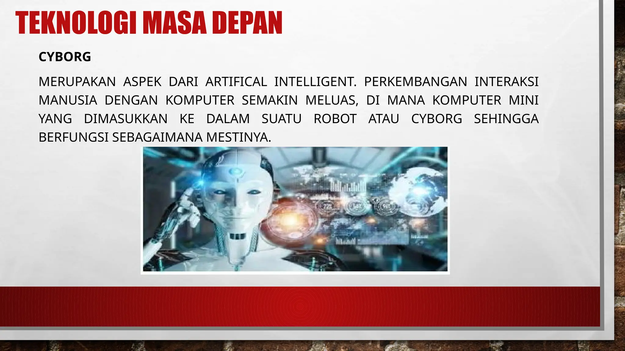TEKNOLOGI MASA DEPAN
CYBORG
MERUPAKAN ASPEK DARI ARTIFICAL INTELLIGENT. PERKEMBANGAN INTERAKSI
MANUSIA DENGAN KOMPUTER SEMAKIN MELUAS, DI MANA KOMPUTER MINI
YANG DIMASUKKAN KE DALAM SUATU ROBOT ATAU CYBORG SEHINGGA
BERFUNGSI SEBAGAIMANA MESTINYA.
 