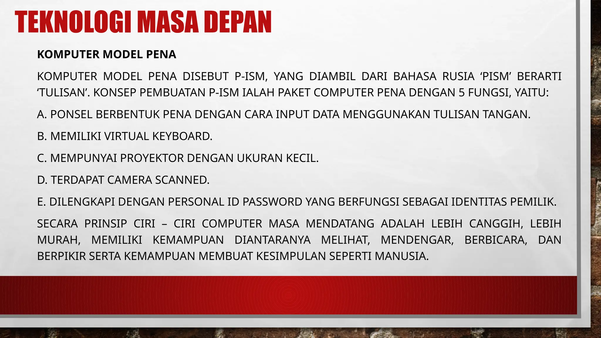 TEKNOLOGI MASA DEPAN
KOMPUTER MODEL PENA
KOMPUTER MODEL PENA DISEBUT P-ISM, YANG DIAMBIL DARI BAHASA RUSIA ‘PISM’ BERARTI
‘TULISAN’. KONSEP PEMBUATAN P-ISM IALAH PAKET COMPUTER PENA DENGAN 5 FUNGSI, YAITU:
A. PONSEL BERBENTUK PENA DENGAN CARA INPUT DATA MENGGUNAKAN TULISAN TANGAN.
B. MEMILIKI VIRTUAL KEYBOARD.
C. MEMPUNYAI PROYEKTOR DENGAN UKURAN KECIL.
D. TERDAPAT CAMERA SCANNED.
E. DILENGKAPI DENGAN PERSONAL ID PASSWORD YANG BERFUNGSI SEBAGAI IDENTITAS PEMILIK.
SECARA PRINSIP CIRI – CIRI COMPUTER MASA MENDATANG ADALAH LEBIH CANGGIH, LEBIH
MURAH, MEMILIKI KEMAMPUAN DIANTARANYA MELIHAT, MENDENGAR, BERBICARA, DAN
BERPIKIR SERTA KEMAMPUAN MEMBUAT KESIMPULAN SEPERTI MANUSIA.
 
