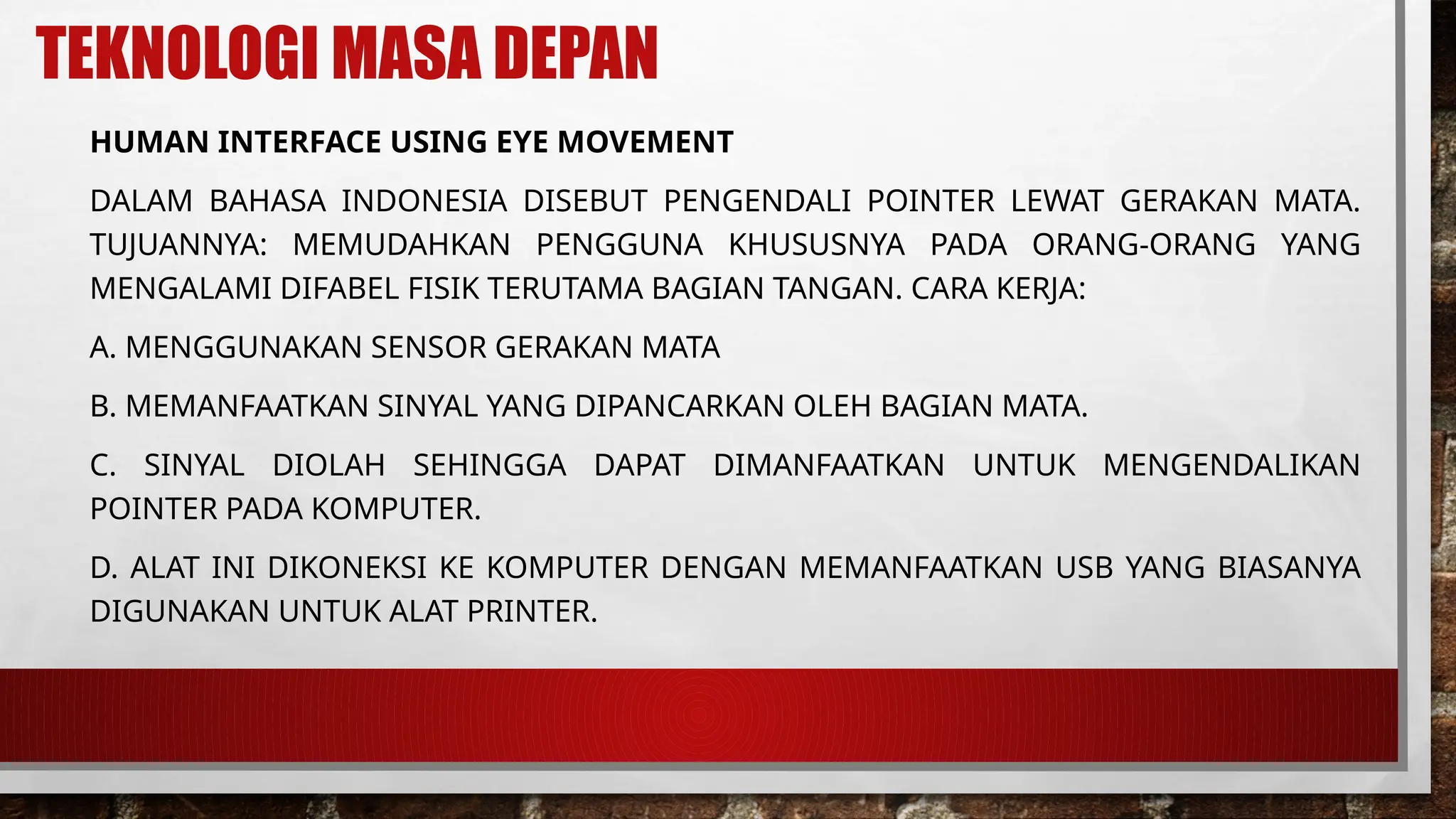 TEKNOLOGI MASA DEPAN
HUMAN INTERFACE USING EYE MOVEMENT
DALAM BAHASA INDONESIA DISEBUT PENGENDALI POINTER LEWAT GERAKAN MATA.
TUJUANNYA: MEMUDAHKAN PENGGUNA KHUSUSNYA PADA ORANG-ORANG YANG
MENGALAMI DIFABEL FISIK TERUTAMA BAGIAN TANGAN. CARA KERJA:
A. MENGGUNAKAN SENSOR GERAKAN MATA
B. MEMANFAATKAN SINYAL YANG DIPANCARKAN OLEH BAGIAN MATA.
C. SINYAL DIOLAH SEHINGGA DAPAT DIMANFAATKAN UNTUK MENGENDALIKAN
POINTER PADA KOMPUTER.
D. ALAT INI DIKONEKSI KE KOMPUTER DENGAN MEMANFAATKAN USB YANG BIASANYA
DIGUNAKAN UNTUK ALAT PRINTER.
 