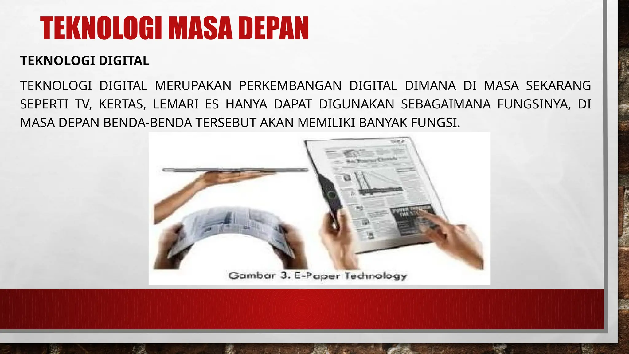 TEKNOLOGI MASA DEPAN
TEKNOLOGI DIGITAL
TEKNOLOGI DIGITAL MERUPAKAN PERKEMBANGAN DIGITAL DIMANA DI MASA SEKARANG
SEPERTI TV, KERTAS, LEMARI ES HANYA DAPAT DIGUNAKAN SEBAGAIMANA FUNGSINYA, DI
MASA DEPAN BENDA-BENDA TERSEBUT AKAN MEMILIKI BANYAK FUNGSI.
 
