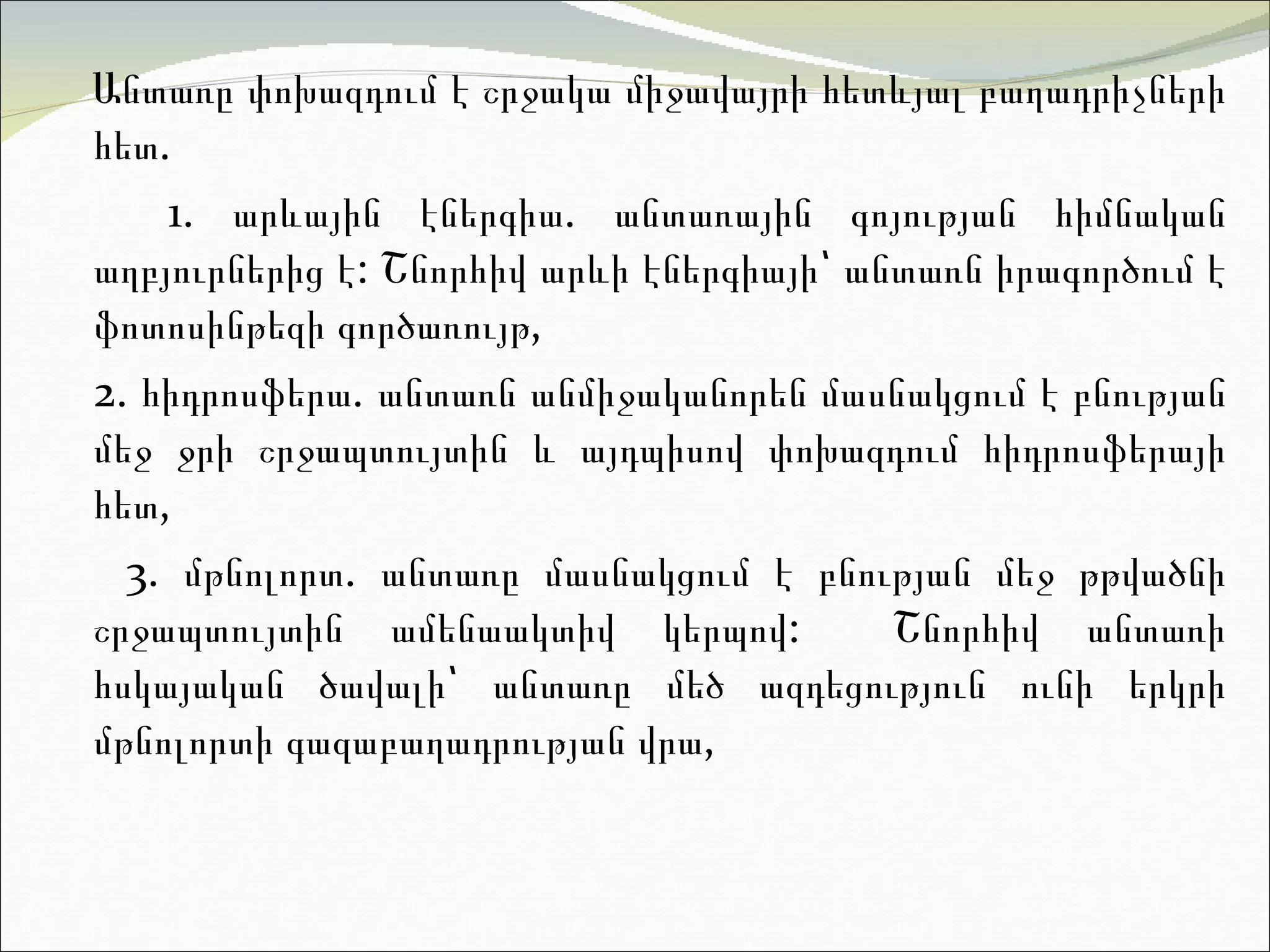 Անտառը փոխազդում է շրջակա միջավայրի հետևյալ բաղադրի չ ների հե տ.  1.  ա րևային էներգիա .  անտառային գոյության հիմնական աղբյուրներից է :  Շնորհիվ արևի էներգիայի՝ անտառն իրագործում է ֆոտոսինթեզի գործառույթ ,  2.  հ իդրոսֆերա .  անտառն անմիջականորեն մասնակցում է բնության մեջ ջրի շրջապտույտի ն  և այդպիսով փոխազդում հիդրոսֆերայի հե տ,  3.  մ թնոլորտ. անտառը մասնակցում է բնության մեջ թթվածնի շրջապտույտին ամենաակտիվ կերպով :  Շնորհիվ անտառի հսկայական ծավալի՝  անտառը  մեծ ազդեցություն ունի երկրի մթնոլորտի գազաբաղադրության վրա ,  