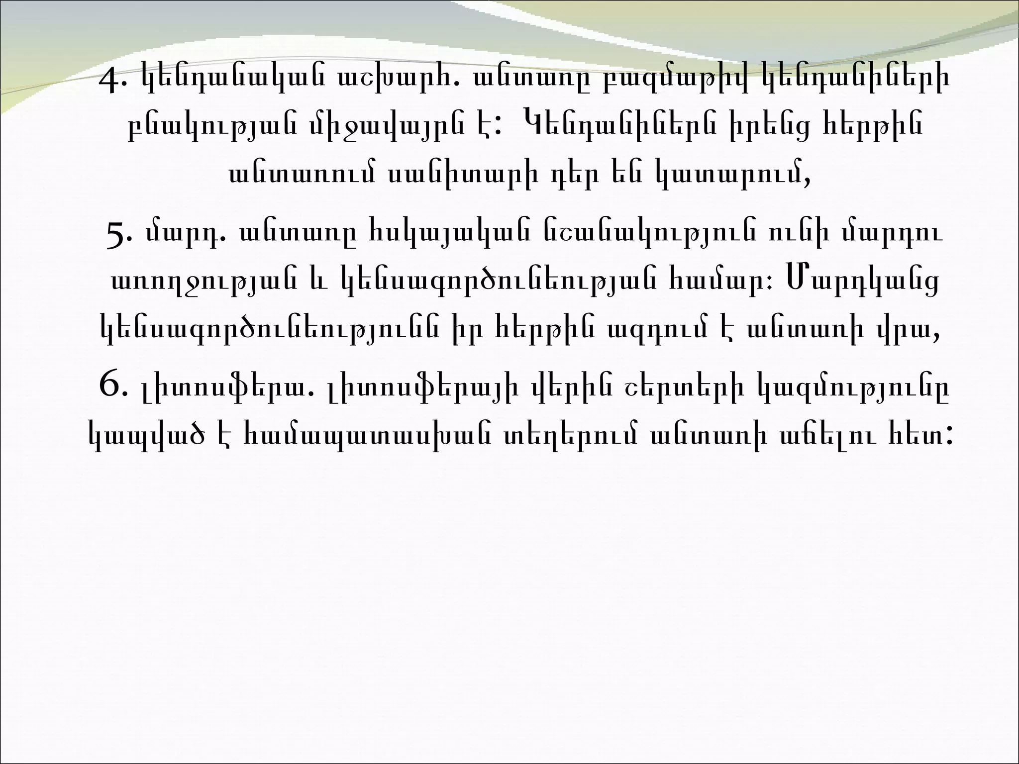 4.  կ ենդանական աշխարհ .   ա նտառը բազմաթիվ կենդանիների բնակության միջավայր ն է:  Կենդանիներն իրենց հերթին անտառում սանիտարի դեր են կատարու մ,  5.  մ արդ .   ա նտառը հսկայական նշանակություն ունի մարդու առողջության և կենսագործունեության համար։ Մարդկ ա ն ց  կենսագործունեությունն իր հերթին ազդում է անտառի վր ա,  6.  լ իտոսֆերա .  լիտոսֆերայի վերին շերտերի կազմությունը կապված է համապատասխան տեղերում անտառի աճելու հետ :  