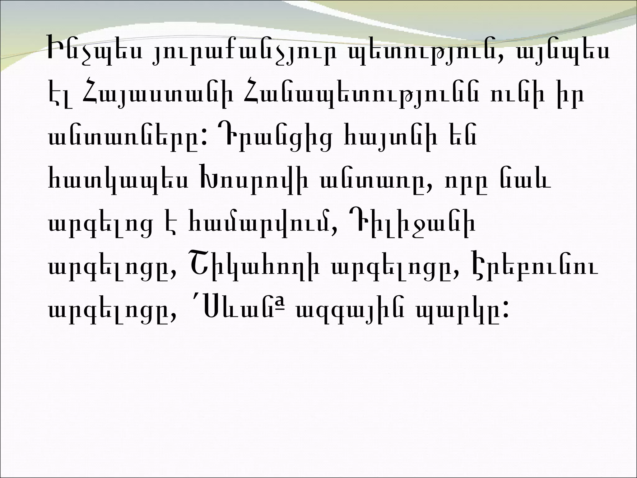 Ինչպես յուրաքանչյուր պետություն, այնպես էլ Հայաստանի Հանապետությունն ունի իր անտառները: Դրանցից հայտնի են հատկապես Խոսրովի անտառը, որը նաև արգելոց է համարվում, Դիլիջանի արգելոցը, Շիկահողի արգելոցը, Էրեբունու արգելոցը, «Սևան» ազգային պարկը:  