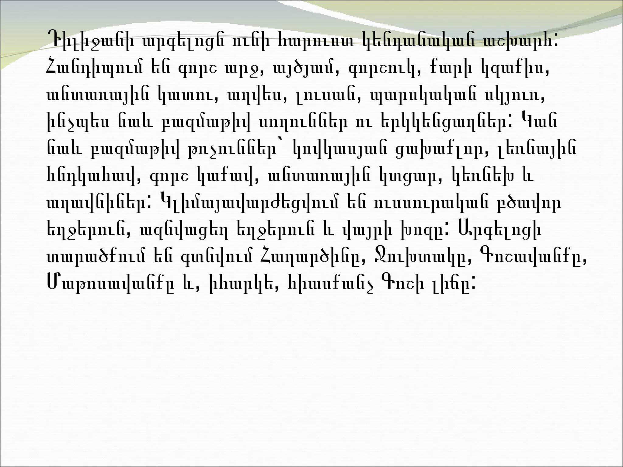 Դիլիջանի ա րգելոցն ունի հարուստ կենդանական աշխարհ: Հանդիպում են գորշ արջ, այծյամ, գորշուկ, քարի կ զ աքիս, անտառային կատու, աղվես, լուսան, պարսկական սկյուռ, ինչպես նաև բազմաթիվ սողուններ ու երկկենցաղներ: Կան նաև բազմաթիվ թռչուններ` կովկասյան ցախաքլոր, լեռնային հնդկահավ, գորշ կաքավ, անտառային կտցար, կեռնեխ և աղավնիներ: Կլիմայավարժեցվում են ուսսուրական բծավոր եղջերուն, ազնվացեղ եղջերուն և վայրի խոզը :  Արգելոցի տարածքում են գտնվում Հաղարծինը, Ջուխտակը, Գոշավանքը, Մաթոսավանքը և, իհարկե, հիասքանչ Գոշի լիճը :  