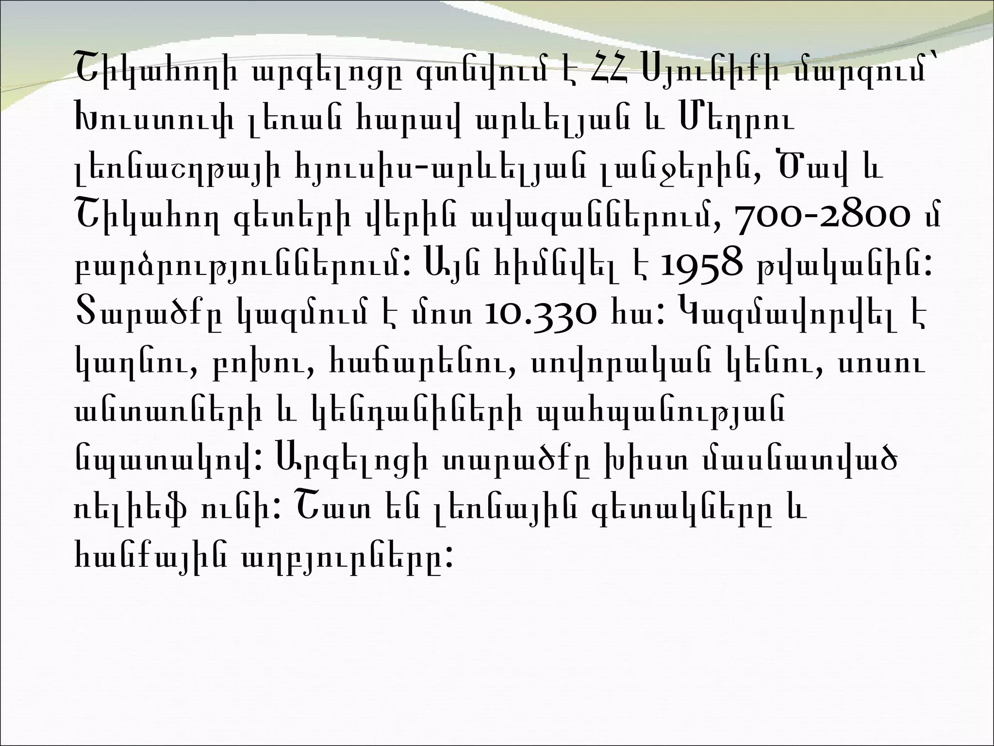 Շիկահողի արգելոցը գտնվում է ՀՀ  Սյունիքի մարզում `  Խուստուփ լեռան  հարավ արևելյան և  Մեղրու լեռնաշղթայի  հյուսիս-արևելյան լանջերին , Ծավ  և  Շիկահող  գետերի վերին ավազաններում, 700-2800 մ բարձրություններում: Այն հիմնվել է 1958 թվականին: Տարածքը կազմում է մոտ 10 . 330 հա: Կազմավորվել է կաղնու, բոխու, հաճարենու, սովորական կենու, սոսու անտառների և կենդանիների պահպանության նպատակով:  Արգելոցի  տարածքը խիստ մասնատված ռելիեֆ ունի: Շատ են լեռնային գետակները և  հանքային աղբյուրները:  