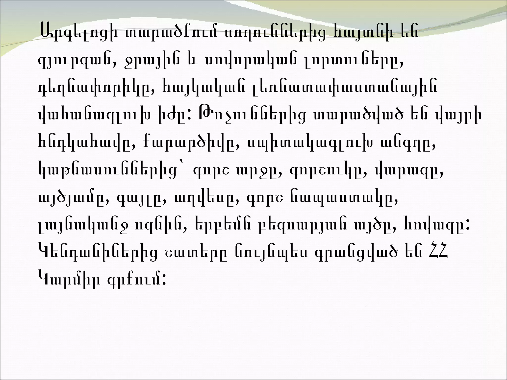 Արգելոցի  տարածքում սողուններից հայտնի են գյուրզան, ջրային և սովորական լորտուները, դեղնափորիկը, հայկական լեռնատափաստանային վահանագլուխ իժը: Թռչուններից տարածված են վայրի հնդկահավը, քարարծիվը, սպիտակագլուխ անգղը, կաթնասուններից`  գորշ արջը ,  գորշուկը ,  վարազը ,  այծյամը , գայլը, աղվեսը, գորշ նապաստակը, լայնականջ ոզնին, երբեմն  բեզոարյան այծը, հովազը : Կենդանիներից շատերը նույնպես գրանցված են ՀՀ Կարմիր գրքու մ:  