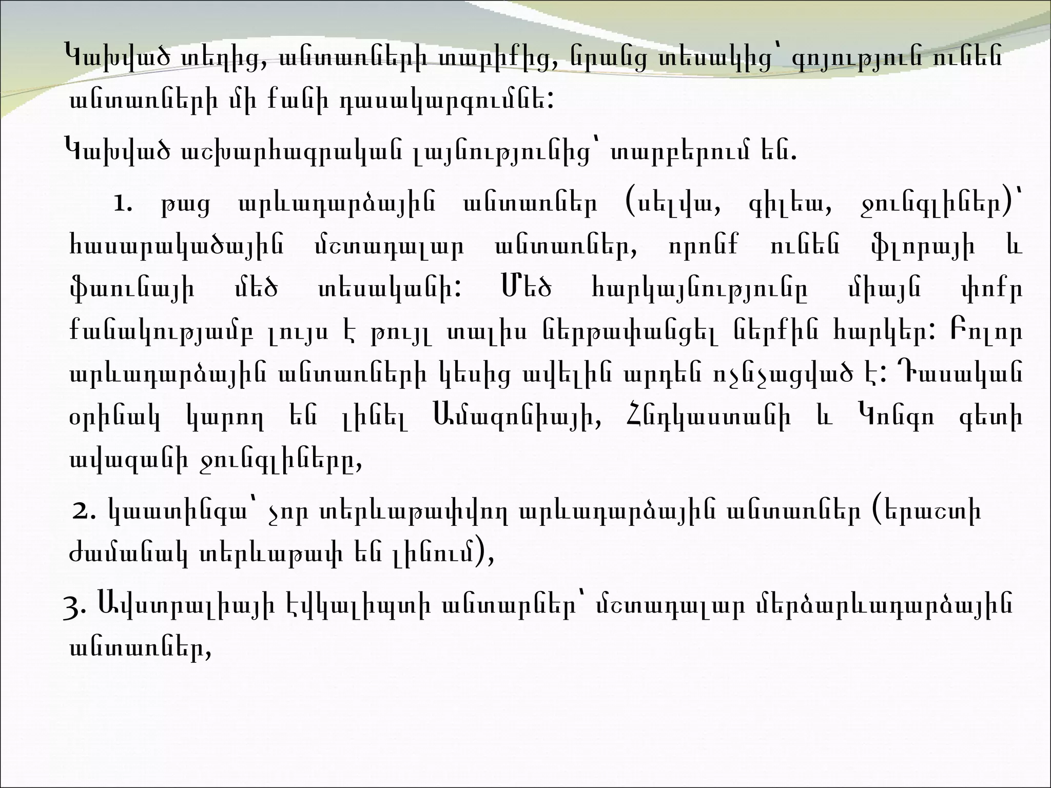Կախված տեղից, անտառների տարիքից, նրանց տեսակից՝ գոյություն ունեն անտառների մի քանի դասակարգումնե :  Կախված աշխարհագրական լայնությունից՝ տարբերում են.  1.  թ աց արևադարձային անտառներ (սելվա, գիլեա, ջունգլիներ)՝ հասարակածային մշտադալար անտառներ,  որոնք  ունեն ֆլորայի և ֆաունայի մեծ տեսականի :  Մեծ հարկայնությունը միայն փոքր քանակությամբ լույս է թույլ տալիս ներթափանցել ներքին հարկեր :  Բոլոր արևադարձային անտառների կեսից ավելին արդեն ոչնչացված է :  Դասական օրինակ կարող են լինել Ամազոնիայի, Հնդկաստանի և Կոնգո գետի ավազանի ջունգլիները ,  2.  կ աատինգա՝ չոր տերևաթափվող արևադարձային անտառներ (երաշտի ժամանակ տերևաթափ են լինում) ,  3. Ավստրալիայի էվկալիպտի անտարներ՝ մշտադալար մերձարևադարձային անտառնե ր,  