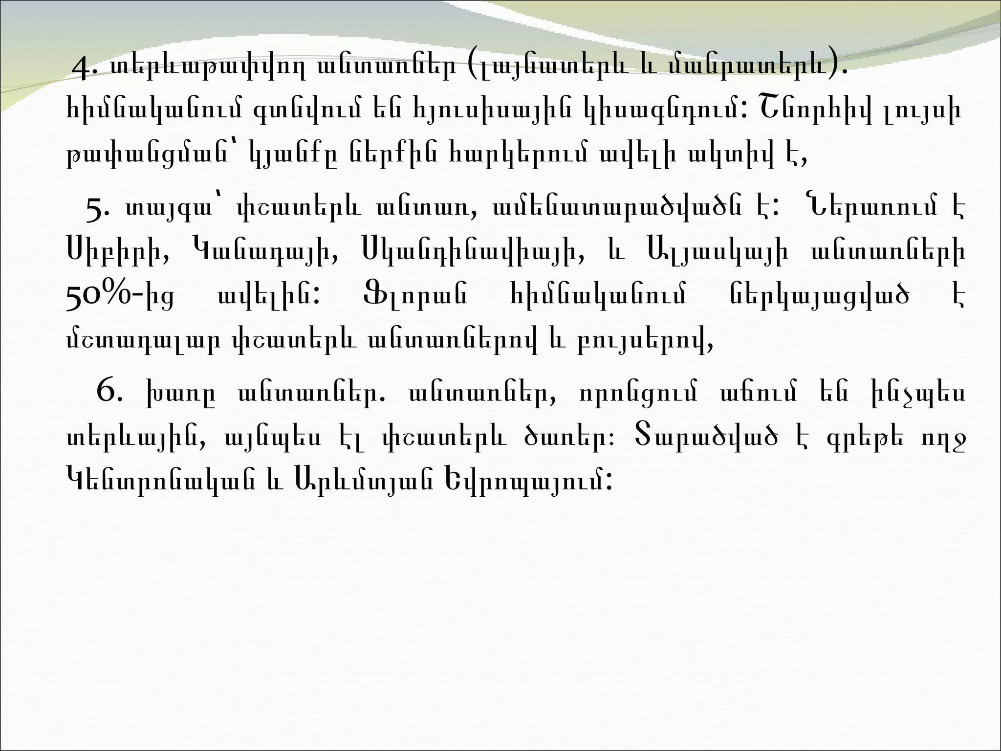4.  տ երևաթափվող անտառներ (լայնատերև և մանրատերև).  հ իմնականում գտնվում են հյուսիսային կիսագնդում :  Շնորհիվ լույսի թափանցման՝ կյանքը ներքին հարկերում ավելի ակտի վ է,  5.  տ այգա՝ փշատերև անտառ, ամենատարածվածն  է:  Ներառում է Սիբիրի, Կանադայի, Սկանդինավիայի, և Ալյասկայի անտառների 50%-ից ավելին :  Ֆլորան հիմնականում ներկայացված է մշտադալար փշատերև անտառներով և բույսերո վ,  6.  խ առը անտառներ .  անտառներ, որոնցում աճում են ինչպես տերևային, այնպես էլ փշատերև ծառեր։ Տարածված է գրեթե ողջ Կենտրոնական և Արևմտյան Եվրոպայու մ:  