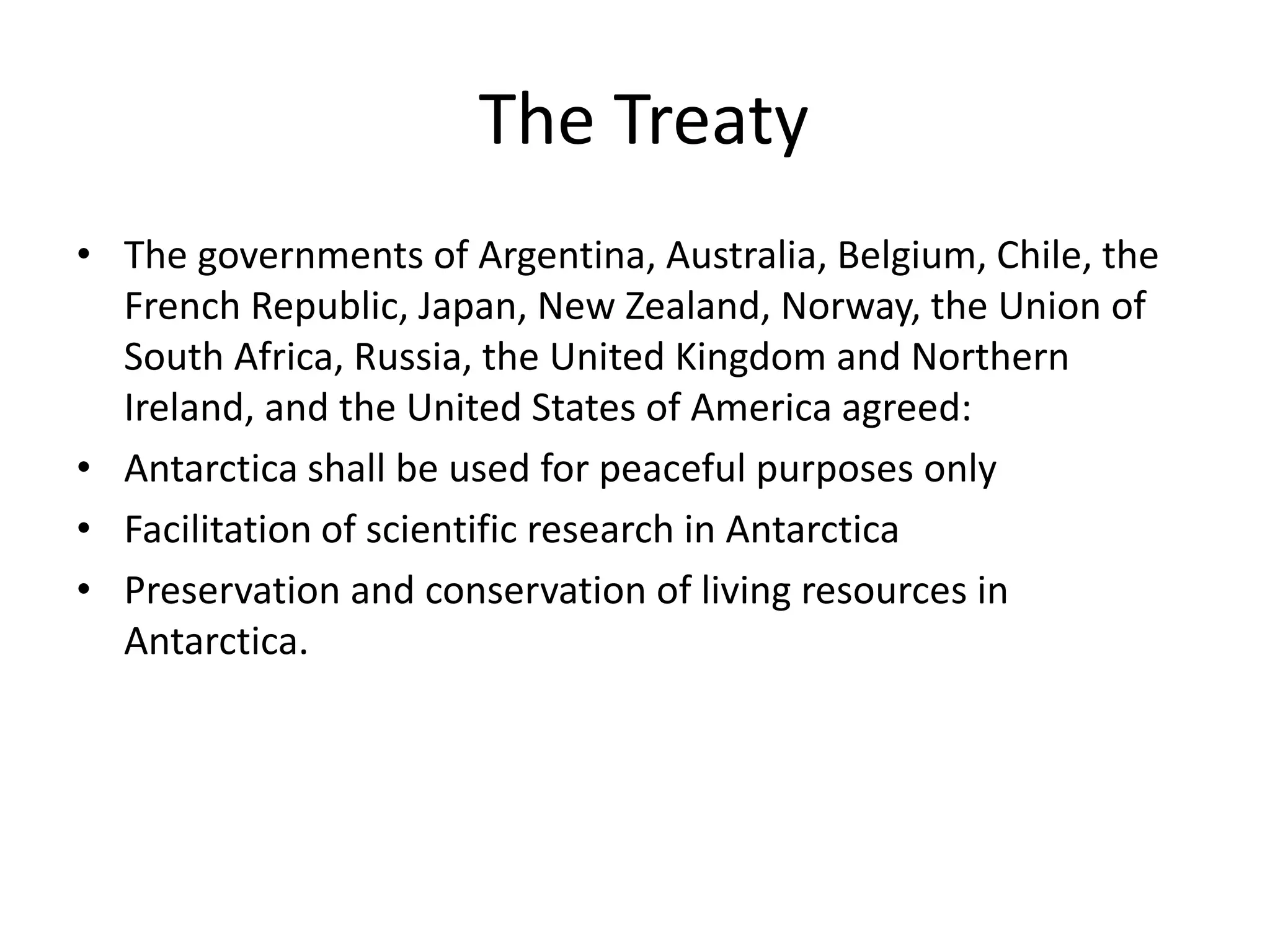 The Treaty
• The governments of Argentina, Australia, Belgium, Chile, the
French Republic, Japan, New Zealand, Norway, the Union of
South Africa, Russia, the United Kingdom and Northern
Ireland, and the United States of America agreed:
• Antarctica shall be used for peaceful purposes only
• Facilitation of scientific research in Antarctica
• Preservation and conservation of living resources in
Antarctica.
 