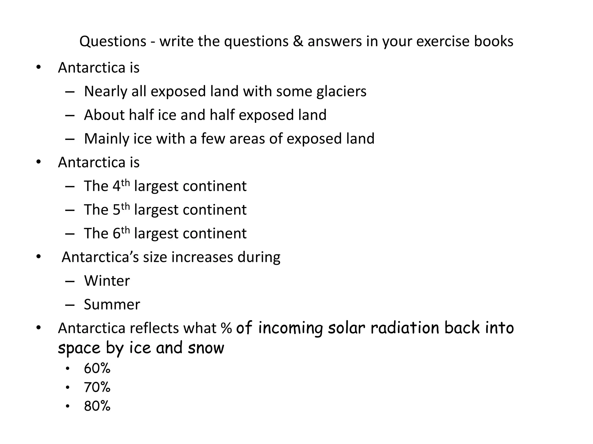 Questions - write the questions & answers in your exercise books
• Antarctica is
– Nearly all exposed land with some glaciers
– About half ice and half exposed land
– Mainly ice with a few areas of exposed land
• Antarctica is
– The 4th largest continent
– The 5th largest continent
– The 6th largest continent
• Antarctica’s size increases during
– Winter
– Summer
• Antarctica reflects what % of incoming solar radiation back into
space by ice and snow
• 60%
• 70%
• 80%
 