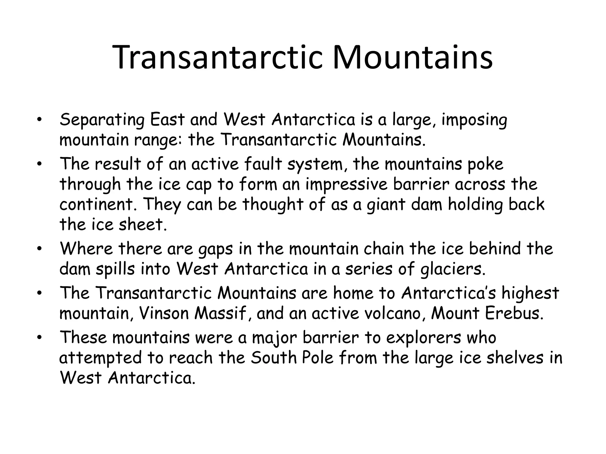 Transantarctic Mountains
• Separating East and West Antarctica is a large, imposing
mountain range: the Transantarctic Mountains.
• The result of an active fault system, the mountains poke
through the ice cap to form an impressive barrier across the
continent. They can be thought of as a giant dam holding back
the ice sheet.
• Where there are gaps in the mountain chain the ice behind the
dam spills into West Antarctica in a series of glaciers.
• The Transantarctic Mountains are home to Antarctica’s highest
mountain, Vinson Massif, and an active volcano, Mount Erebus.
• These mountains were a major barrier to explorers who
attempted to reach the South Pole from the large ice shelves in
West Antarctica.
 
